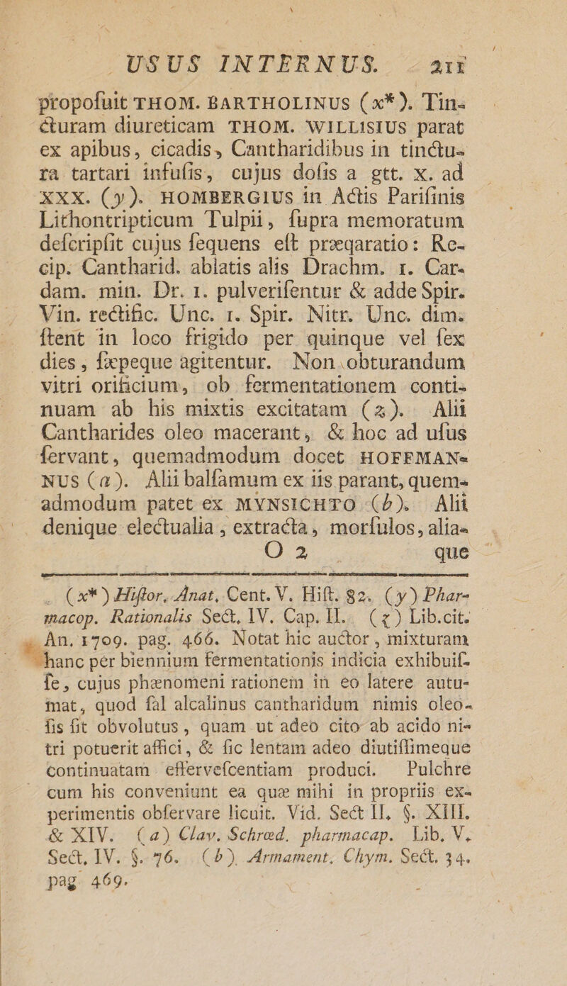 N USUS INTERNUS. 21I propofuit THOM. BARTHOLINUS (x*). Tin. curam diureticam THOM. WILLISIUS parat ex apibus, cicadis, Cantharidibus in tinctu- ra tartari infufis, cujus doíis a gtt. x. ad XXX. (y). HOMBERGIUS in Actis Pariíinis Lithontripticum Tulpii, fupra memoratum defcripfit cujus fequens eft przqaratio: Re- cip. Cantharid. abiatis alis Drachm. rz. Car- dam. min. Dr. 1. pulverifentur &amp; adde Spir. Vin. rectific. Unc. 1. Spir. Nitr. Unc. dim. Íftent in loco frigido per quinque vel fex dies , fxxpeque agitentur. Non obturandum vitri orificium, ob fermentationem conti- nuam ab his mixtis excitatam (23). Alii Cantharides oleo macerant, &amp; hoc ad ufus NUS (a). Alii balfamum ex iis parant, quem- admodum patet ex MyNsICHTO (P). Alit CO. que . Cx*)) Hiffor. Anat, Cent. V. Hift. 82. (y) Phar- macop. Rationalis Se&amp;, 1V. Cap. I... (1) Lib.cit. fe, cujus phanomeni rationem in eo latere. autu- iat, quod fal alcalinus cantharidum nimis oleo- fis t obvolutus, quam ut adeo cito ab acido ni- tri potuerit affici, &amp; fic lentam adeo diutiflimeque continuatam . effervefcentiam produci. —Pulchre cum his conveniunt ea quae mihi in propriis ex- perimentis obfervare licuit. Vid. Sect II, $. XIII. &amp; XIV. (a) Clav. Schred. pharmacap. Lib. V. Sect, IV.-$..926.. (5), AMrmament; Chym. Sect, 34. pag. 469.