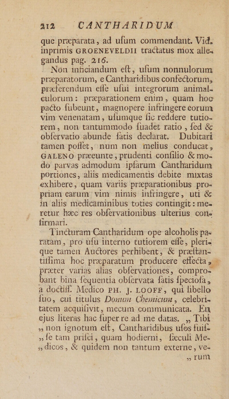 que prxparata, ad ufum commendant. Vid. inprimis GROENEVELDII tractatus mox alle. gandus pag. 216. Non 1nficiandum eft, ufum nonnulorum praeparatorum, e Cantharidibus confectorum, praferendum effe ufui integrorum animal- culorum: praeparationem enim , quam hoc pacto fübeunt, magnopere infringere eorum vim venenatam , ufumque fic reddere tutio- rem , non tantummodo fuadet ratio , fed &amp; obíervatio abunde fatis declarat. Dubitari tamen poflet, num non melius conducat, GALENO przeunte , prudenti confilio &amp; mo- do parvas admodum ipíarum Cantharidum portiones, aliis medicamentis debite mixtas exhibere, quam varüs przparationibus pro- priam earum vim nimis infringere, uti &amp; in aliis medicaminibus toties contingit : me- retur hzc res obfervationibus ulterius cons firmari. Tincturam Cantharidum ope alcoholis pa- ràtam, pro ufu interno tutiorem efle, pleri« que tamen Auctores perhibent, &amp; praítan- tiflima hoc praeparatum producere effecta sd o«ter varias alias obfervationes, compro- bs bina fequentia obfervata fatis fpeciofa , a docti: Medico PH. J. LoOrFF, qui libello iuo, cui titulus Dozum Cheimicum , celebri- tatem acquifivit, mecum communicata. En ejus literas hac fuper re ad me datas. ,, Tibi »non ignotum elt, Cantharidibus ufos fuif- »le tam prilci, quam hodierni, fxculi Me- 5» dicos, &amp; quidem non tantum externe , ve- rum