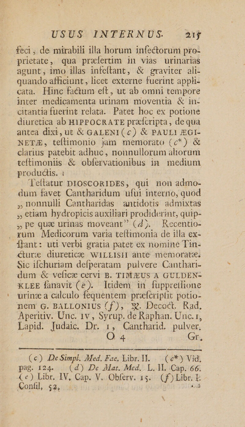 fed , de mirabili illa horum infectorum pro- prietate, qua preíertim in vias urinarias agunt, imo illas infeftant, &amp; graviter ali- quando afficiunt , licet externe fuerint appli- cata. Hinc Fa&amp;tum eft , ut ab omni tempore inter medicamenta urinam moventia &amp; in- citantia fuerint relata. Patet hoc ex potione diuretica ab H1PPOCRATE przícripta, dequa antea dixi, ut &amp; GALENI (c) &amp; PAULI J£GI- NETJE, teftimonio jam memorato (c*) &amp; clarius patebit adhuc, nonnullorum aliorum teítimoniis &amp; obfervationibus in medium produdis. : Teltatur DIOSCORIDES, qui non admo- dum favet Cantharidum ufui interno, quod ,2onnull Cantharidas antidotis admixtas , etiam hydropicis auxiliari prodiderint, quip- , pe qua urinas moveant (d;. Kecentio- . zum Medicorum varia teítimonia de illa ex- hant: uti verbi gratia patet ex nomine Tin- €turxe diuretice WILLISIH ante memorate. Sic ifchuriam deíperatam pulvere Canthari- dum &amp; veficze cervi B. TIMIEUS A GULDEN- KLEE fanavit (e). lüdem in fuppretlione urinz a calculo fequentem przfcriptit potio- nem G. BALLONIUS (f), X. Decoct. Rad. Aperitiv. Unc. 1v, Syrup. de Raphan. Unc. r, Lapid. Tudaic. Dr. r, Cantharid, pulver. O 4 Gr. (€) De Simpl. Med. Fae, Libr. 1H..— (6* Vid, pag. 124. (d) De Aat. Med, L. 1L. .Cap. 66; (e) Libr. IV, Cap. V. Obferv. 15. (f)Libr. E Confil 52, 