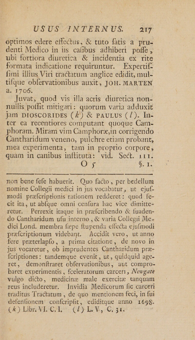optimos edere effectus, &amp; tuto fatis a pru- denti Medico in iis cafibus adhiberi poffe, ubi fortiora diuretica &amp; incidentia ex rite formata indicatione requiruntur. Expertif- fimi illius Viri tractatum anglice edidit, mul- tilque obfervationibus auxit, JOH. MARTEN a. 1706. Juvat, quod vis illa acris diuretica non- nullis poffit mitigari: quorum varia adduxit jam proscogipEs (£) &amp; PAULUS (7). In- ter ea recentiores computant quoque Cam- phoram. Miram vim Camphorz,in corrigendo Cantharidum veneno, pulchre etiam probant, mea experimenta, tam in proprio corpore, quam in canibus inílituta: vid. Sect. irr. O ; $. 1. non bene fefe habuerit, Quo fa&amp;o , per bedellum nomine Collegii medici in jus vocabatur, ut ejuf- modi praícriptionis rationem redderet: quod fe- cit ita, ut abíque omni cenfura hac vice dimitte- retur. Perrexit itaque in prafcribendo &amp; fuaden- do Cantharidum ufu intetno , &amp; varia Collegii Me- dici Lond. membra fepe ftupenda effecta ejufmodi . praícriptionum videbant. Accidit vero, ut anno fere praeterlapfo, a prima citatione, de novo in jus vocaretur, ob imprudentes Cantharidum prz- Ícriptiones: tandemque evenit, ut , quidquid age- ret, demonítraret obfervationibus, aut compro- - baret experimentis , fceleratorum carceri , AVewgate vulgo dicto, medicine male exercite tanquam reus includeretur. nvidia Medicorum fic carceri traditus Tractatum , de quo mentionem feci, in fui defenfionem confcripfit, ediditque anno 1698.