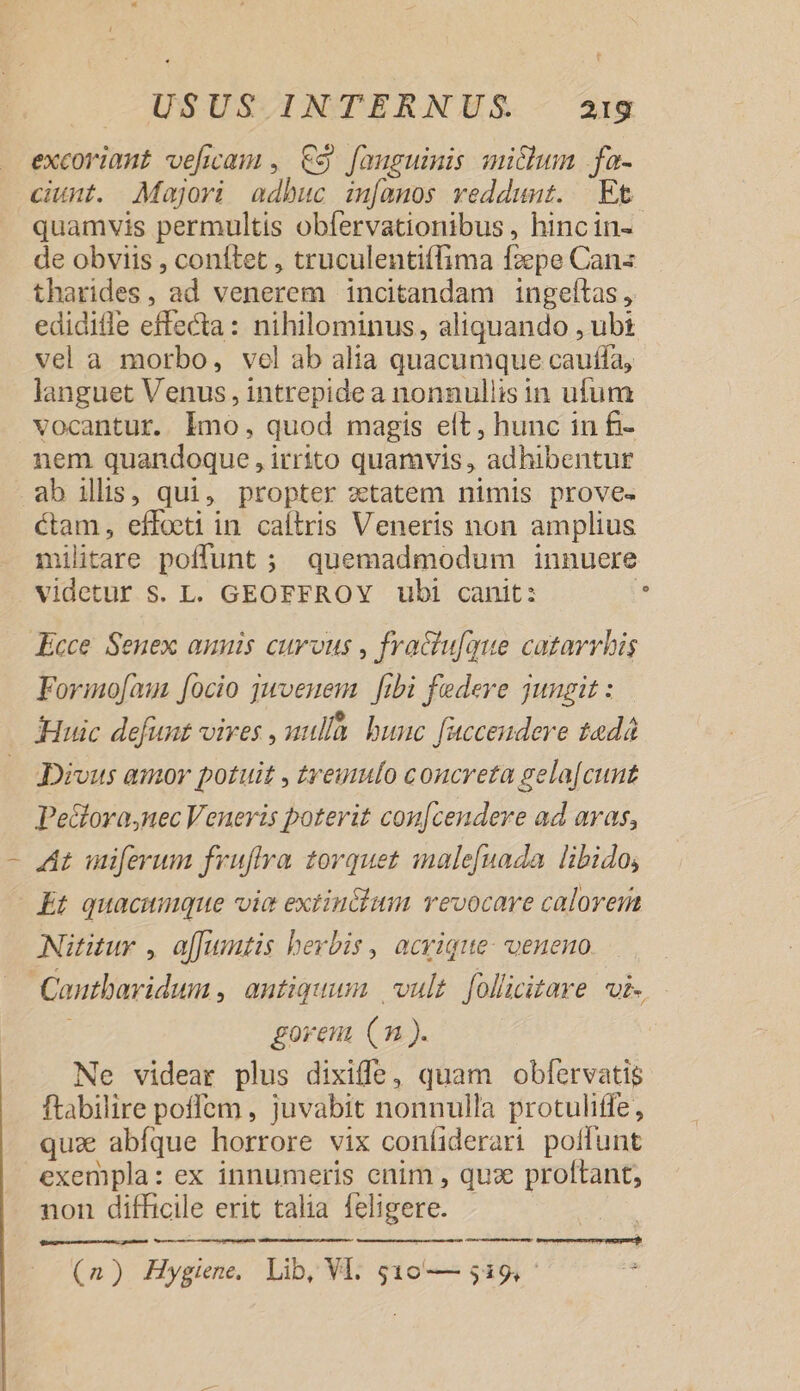 excoriant ve[icam , €$ [auguimis micum fa- ciunt. Majori adbuc im[anos veddunt. Et quamvis permultis obfervationibus , hincin- de obviis , conftet , truculentiffima fzepe Cans tharides, ad venerem incitandam ingefítas, ediditle effecta: nihilominus, aliquando , ubi vel a morbo, vel ab alia quacumque cauffa, languet Venus, intrepide a nonnullis in ufum vocantur. lmo, quod magis elt, hunc in fi- nem quandoque , irrito quamvis, adhibentur ab ilis, qui, propter zetatem nimis prove. ctam, effoeti in caltris Veneris non amplius militare poffunt ; quemadmodum innuere videtur S. L. GEOFFROY ubi canit: 5 Kcce. Senex amnis curvus , fractu[que catarrbis Forimo[aun [ocio juvenem [ibi fedeve jungit : - . e Huic defunt vires , uulla. bunc fuccendere tadá Divus amor potuit , treuufo concreta gela[cunt Pe&amp;lora,nec Veneris poterit con[cendere ad aras, At uniferum fruffra torquet imale[uada libido, Et quacumque vie extin&amp;ium revocare calorem Nututur , affustis herbis, acvique- veneno Cautbaridum , antiquum | vult. folicitare wi. goreu (m ). Ne videar plus dixiffe, quam obfervatis ftabilire poffem , juvabit nonnulla protuliffe, quz abfque horrore vix coníiderari poffunt exempla: ex innumeris cnim , qux proltant, non difficile erit talia feligere. | e