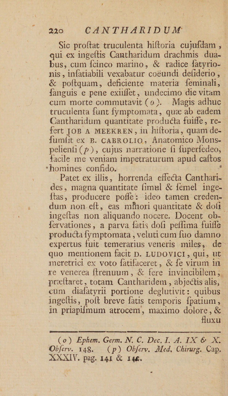 27:0 | CAN THARIDUM .. Sic proftat truculenta hiftoria cujufdam , qui ex ingeftis Caatharidum drachmis dua- bus, cum fcinco marino, &amp; radice fatyrio- nis, infatiabili vexabatur co&amp;undi deíiderio, - &amp; poflquam; deficiente materia [eminali, fanguis e pene exiiffet , Jer die vitam cum morte commutavit (o). . Magis adhuc truculenta funt [ymptomata,, quz ab eadem Cantharidum quantitate producta fuiffe , re- fert JOB A MEEKREN, in hiftoria, quam de- fumíit ex B. CABROLIO, Anatomico Mons- pelienfi (5), cujus narratione fi fuperfedeo, faclle me veniam impetraturum apud caítos *homines confido. Patet ex illis, horrenda effecta Conchis des, magna quantitate fimul &amp; femel inge- [tas, producere poffe: ideo tamen creden- dum non.eft, eas mfhori quantitate &amp; doi ingeftas non aliquando nocere. Docent ob- fervationes, a parva fatis dofi peffima fuiffe producta fymptomata , veluti cum fuo damno expertus fuit temerarius veneris miles, de: quo mentionem facit D. LUDOVICI , qui, ut meretrici ex voto fatifaceret , &amp; fe virum in xe venerea ftrenuum , &amp; fere invincibilem ,. przítaret, totam Cantharidem , abjectis alis, cum diafatyrii portione deglutivit: quibus ingeltis, poft breve fatis temporis fpatium, in priapiímum atrocem, maximo din ,&amp; | uxu Cenacm s p emen (o) Ephem. Germ. N. C. Dec. 1. 4. IX &amp; X. Obferv. 1348. (p) Obferv. Med. CORR Cap. ASALY. pag. 141 &amp; 144. i