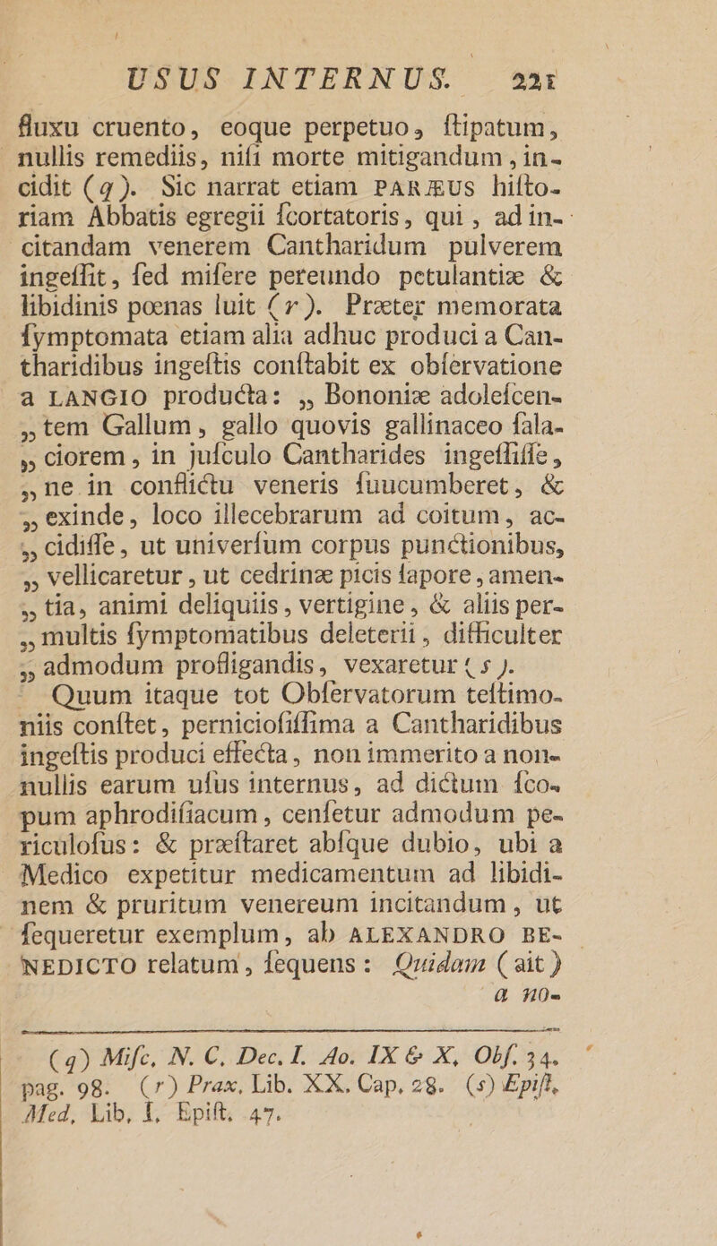 / USUS INTERNUS. a3 fluxu cruento, eoque perpetuo, ftipatum, nullis remediis, nifi morte mitigandum , in- cidit (4). Sic narrat etiam PARJgUS hiíto- riam Abbatis egregii Ícortatoris, qui , ad in- dtandam venerem Cantharidum pulverem ingeffit, fed mifere pereundo pctulantiz &amp; libidinis poenas luit (r). Przter memorata Íymptomata etiam alia adhuc produci a Can- tharidibus ingeltis coníftabit ex obíervatione a LANCIO producta: ,, Bononix adoleícen- ,tem Gallum, gallo quovis gallinaceo fala- ,» corem , in jufculo Cantharides ingeffiffe , ,ne in conflidtu veneris fuucumberet, &amp; ,€xinde, loco illecebrarum ad coitum, ac- ,, cidile, ut univerfum corpus punctionibus, ,, vellicaretur , ut cedrinz picis fapore , amen- ,, tia, animi deliquiis , vertigine, &amp; aliis per- , multis fymptomatibus deleterii, difficulter ,, admodum profligandis, vexaretur ( 5 J. * Quum itaque tot Obfervatorum teltimo- niis conftet, perniciofiffima a Cantharidibus ingeftis produci effecta, non immerito a non- nullis earum ufus internus, ad dictum co. pum aphrodiíiacum , cenfetur admodum pe- riculofus: &amp; przítaret ablque dubio, ubi a )Medico expetitur medicamentum ad libidi- nem &amp; pruritum venereum incitandum , ut fequeretur exemplum, ab ALEXANDRO BE- NEDICTO relatum, fequens: Qridan (ait ) | à n0- ( 4) Mifc, N. C. Dec. I. 4o. IX &amp; X, Obf. 34. pag. 98. (7) Prax, Lib. XX. Cap. 28. (s) Epif],