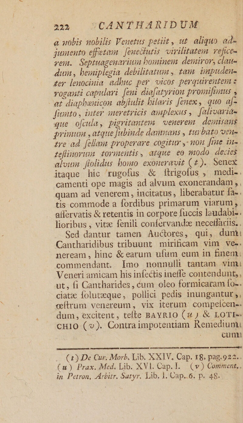 a uobis nobilis Veuetus petiit, ut aliquo od- juinento effetom | [enectutis. virilitutem. vefice- vem. Septuageuavium bominem demiror, clau- dum, bemiplegia debilitatum , tam ünpuden- £er lenocinia adbuc per vicos perquirentem : voganti capulari [eni dio[atyrion promifnnaus , at diapheuicon abflulit hilaris [enex, quo af- fiunto , inter inervetricis amplexus , falivarid- que ofcula, pigritantem | venerem. deinisans priuuan , atque Jubinde daumans , turbato oeu-. tre ad. [ellam properare cogitur 7 non fme in feflinorism, tovinentis, atque eo modo decies aloum. flolidus bomo exoneravit (2). Senex itaque hic rugofus. &amp; fítrigofus , medi-. camenti ope magis ad alvum exonerandam , , quam ad venerem, incitatus, liberabatur fa-. tis commode a fordibus primarum viarum, , aífervatis &amp; retentis in corpore fuccis laudabi- . lioribus , vite fenili confervand: neceflariis. , Sed dantur tamen Audcores, qui, dumi Cantharidibus tribuunt mirificam vim ve-. neream , hinc &amp; earum ufum eum in finem. commendant. Imo nonnull tantam vimi Veneri amicam his infectis ineffe contendunt, , ut, fi Cantharides, cum oleo formicaram fo-. ciatzx Íolutxeque, pollici pedis inungantur,, cítrum venereum, vix iterum. compeicen-- dum, excitent, tefte BAYRIO (2 ) &amp; LOTI-- CHIO (v). Contraimpotentiam Remedium, cum — (2) De Cur. Morb. Lib. XXIV. Cap. t8. pag.922.. (n) Prax. Med. Lib. XVl. Cap. I. (v) Comment,. in. Petron, Arbitr. Satyr. Lib. 1. Cap..6. p. 48...