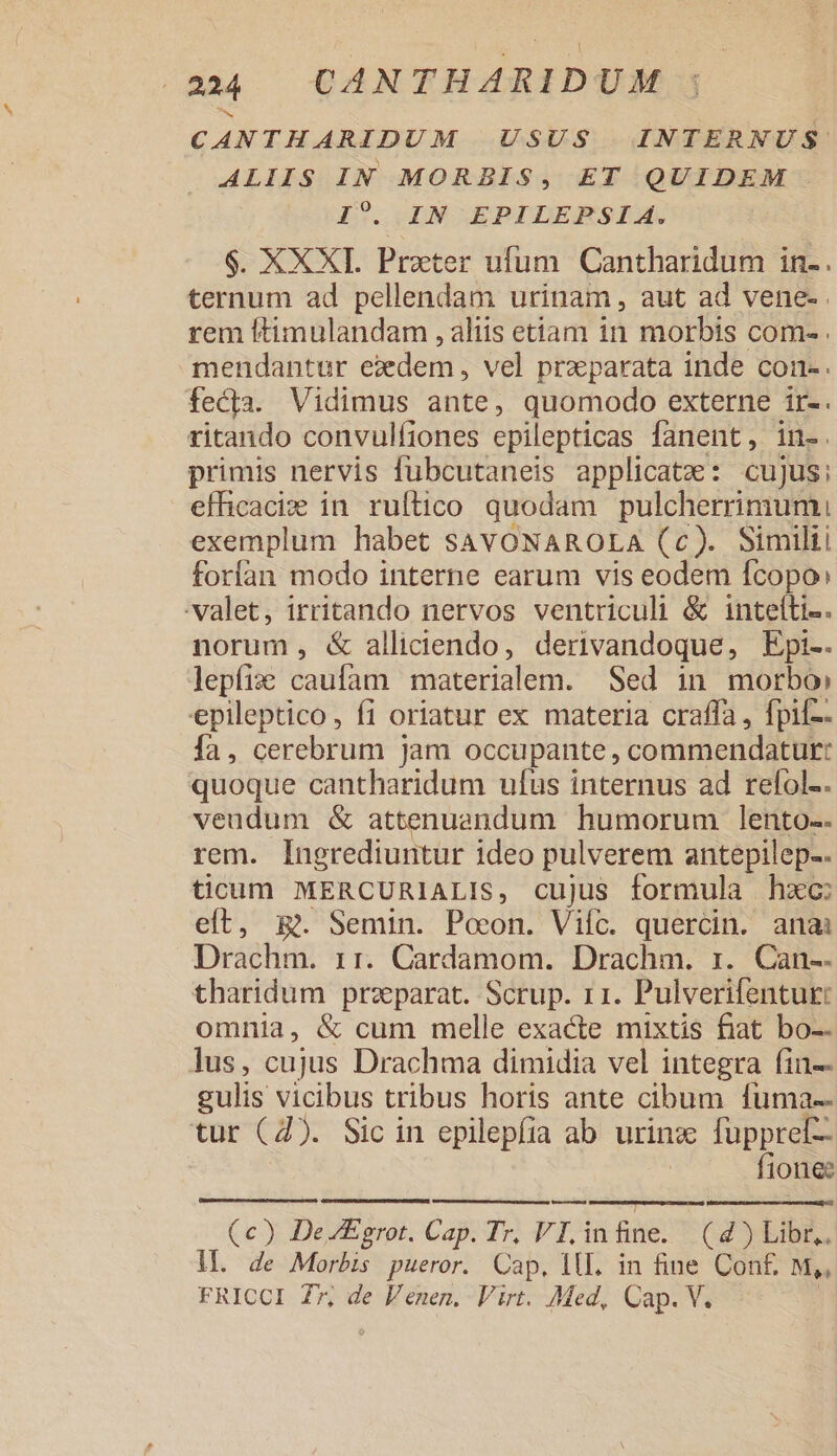 CANTHARIDUM USUS INTERNUS ALIIS IN MORBIS, ET QUIDEM I?. IN EPILEPSIA. $. XXXT. Prater ufum Cantharidum in-. ternum ad pellendam urinam, aut ad vene- rem ftimulandam , aliis etiam in morbis com- . mendantur ezdem, vel przparata inde con-. fecta. Vidimus ante, quomodo externe ir-. ritando convulfiones epilepticas fanent, in-. primis nervis fübcutaneis applicate: cujus: efhicaciz in ruftico quodam pulcherrimum exemplum habet SAVONAROLA (c). Simili! forfan modo interne earum vis eodem fcopo: valet, irritando nervos ventriculi &amp; inteíti-. norum, &amp; alliciendo, derivandoque, Epi-. lepfize caufam materialem. Sed in morbo» epileptico, fi oriatur ex materia craffa, fpif-- fa, cerebrum jam occupante, commendatur: quoque cantharidum ufus internus ad refol-. veudum &amp; attenuendum humorum lento-- rem. Ingrediuntur ideo pulverem antepilep-. ticum MERCURIALIS, cujus formula hzc: eft, m. Semin. Poeon. Vifc. quercin. anai Drachm. 11. Cardamom. Drachm. rz. Can-. tharidum praeparat. Scrup. 11. Pulverifentur: omnia, &amp; cum melle exacte mixtis fiat bo-- lus, cujus Drachma dimidia vel integra fin-- gulis vicibus tribus horis ante cibum fuma-- tur (4). Sic in epilepfia ab urinz füpprel- fionee (c) DeEgrot. Cap. Tr. VI in fiie. CZ) EiBE. ll. de Morbis pueror. Cap. ilL. in fine Con£ M,