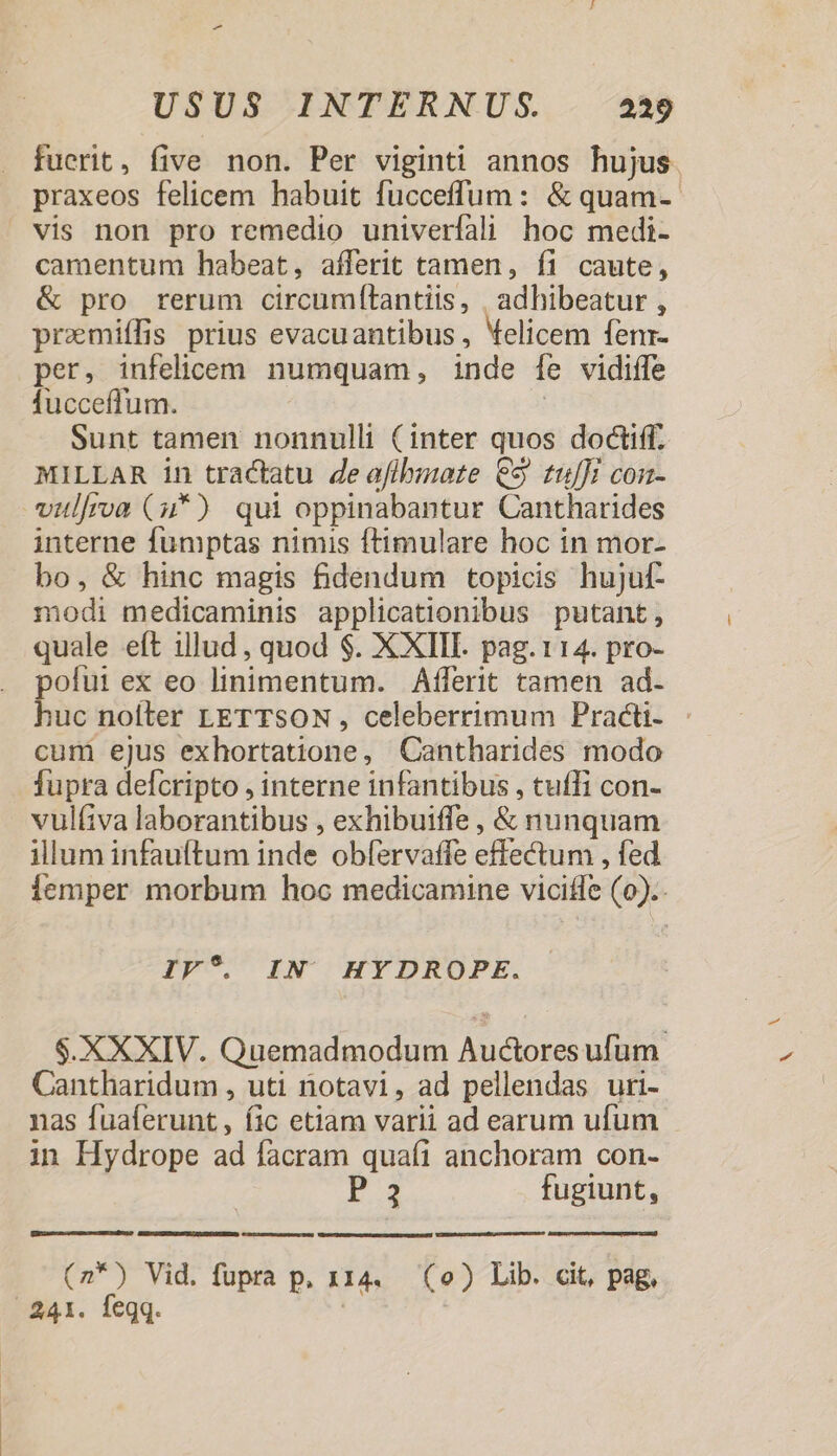 fucrit, five non. Per viginti annos hujus praxeos felicem habuit fucceffum: &amp; quam-- vis non pro remedio univerfali hoc medi- camentum habeat, aíferit tamen, fi caute, &amp; pro rerum circumfítantiis, |, adhibeatur , promiffis prius evacuantibus , Velicem fenr- per, infelicem numquam, inde [e vidiffe fucceffum. | Sunt tamen nonnulli (inter quos doctiff. MILLAR in tractatu deaflhmote €35 tulJi con- vitlfroa (u*) qui oppinabantur Cantharides interne fumptas nimis ftimulare hoc in mor- bo, &amp; hinc magis fidendum topicis hujuf- modi medicaminis applicationibus putant, quale eft illud , quod $. XXIII. pag.114. pro- polut ex eo linimentum. Afferit tamen ad. huc noíler LETTSON , celeberrimum Practi- - cum ejus exhortatione, Cantharides modo fupra delcripto , interne infantibus , tuffi con- vulfiva laborantibus , exhibuiffe , &amp; nunquam illum infauftum inde obfervaffe effectum , fed Íemper morbum hoc medicamine viciffe (0).. IV?. IN HYDROPE. $.XXXIV. Quemadmodum Auctores ufum Cantharidum , uti notavi, ad pellendas uri- nas fuaferunt, fic etiam varii ad earum ufum in Hydrope ad facram quaí1 anchoram con- P 3 fugiunt, Caixa ecc mm n nale (2*) Vid. fupra p, x14. (o) Lib. cit, pag. 241. feqq. |