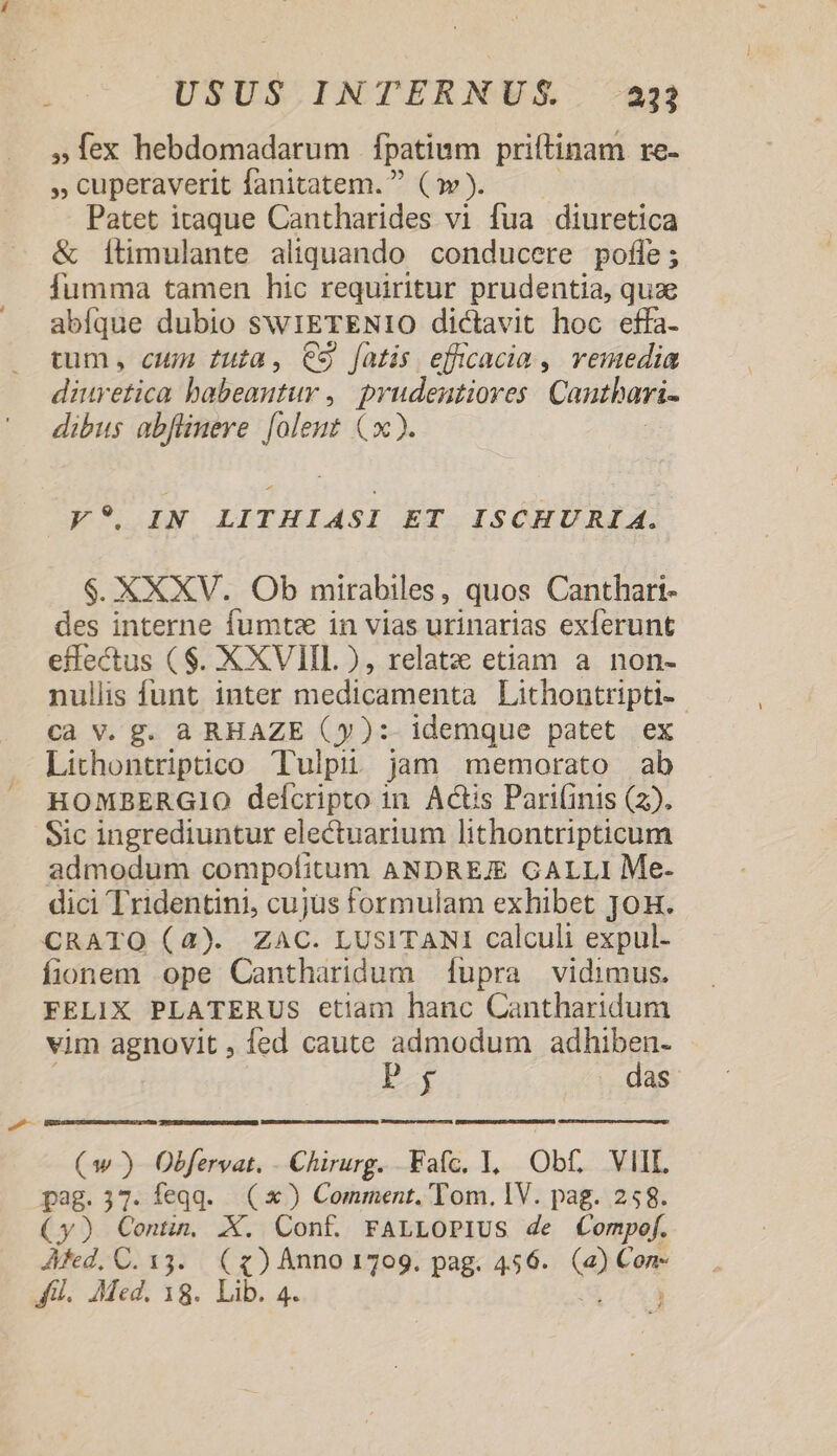 »Íex hebdomadarum | fpatium priftinam re- » cuperaverit fanitatem.  (w). Patet itaque Cantharides vi fua diuretica &amp; Ítimulante aliquando conducere pofle; fumma tamen hic requiritur prudentia, quae abfque dubio swIETENIO dictavit hoc effa- tum, cum fuia, C9 fatis efficacia , vemedia diuretica babeantur ,| prudentiores Cautbari- dibus abflineve. [olent (x). z. y*.IN LITHIASI ET ISCHÜURI A. $. XXXV. Ob mirabiles, quos Canthari- des interne fumte in vias urinarias exferunt effectus ($. XXVIIL ), relatz etiam a. non- nullis funt inter medicamenta Lithontripti- Cà V. g. a RHAZE (y): idemque patet ex Lithontriptico Tulpii jam memorato ab HOMBERGIO deícripto in. Actis Pari(inis (2). Sic ingrediuntur electuarium lithontripticum admodum compofitum ANDREJE GALLI Me- dici Tridentini, cujüs formulam exhibet Jon. CRATO (4). ZAC. LUSITANI calculi expul- fionem ope Cantharidum upra vidimus. FELIX PLATERUS etiam hanc Cantharidum vim agnovit, fed caute admodum adhiben- E das (ww ) Obfervat. - Chirurg. Fafc. 1, Obf. VIIL pag.37. feqqd. (x) Comment. Tom. IV. pag. 258. (y) Cont. X. Conf. FaLLoPIUs de Compef. Afed, C. 33. («) Anno 1709. pag. 456. » Con- fl. Med. 18. Lib. 4.