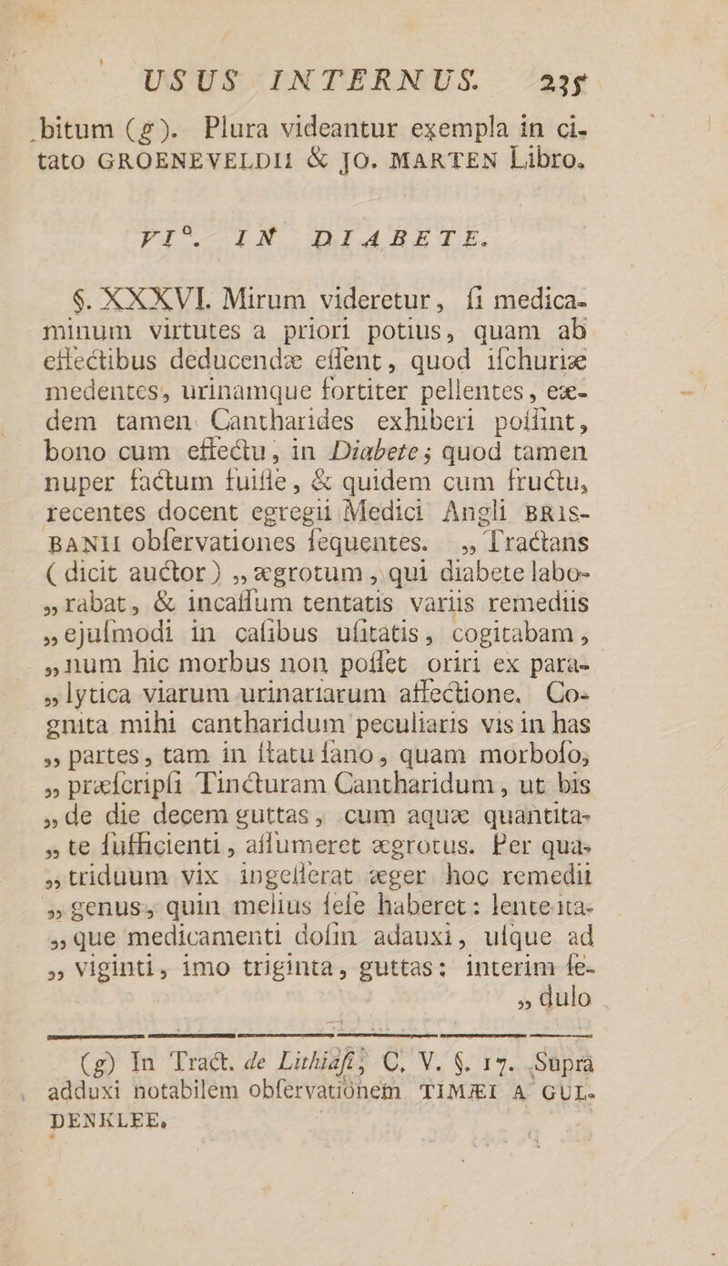.bitum (g). Plura videantur exempla in ci. tato GROENEVELDI1 &amp; JO. MARTEN Libro. PIC DN DEG RETI. $. XXXVI. Mirum videretur, íi medica- minum virtutes a priori potius, quam ab eilectibus deducendz effent, quod ifchurize medentes, urinamque fortiter pellentes , eze- dem tamen Cantharides exhiberi poilint, bono cum effectu, in , Diabete ; quod tamen nuper factum fuifle, &amp; quidem cum fructu, recentes docent Pii Medici. Angli BRis- BANII obfervationes fequentes. —.,, Tl'ractans ( dicit auctor) ,, 2grotum , qui diabete labo- 5»rabat, &amp; incaílum tentatis variis remediis s ejulmodi in cafibus ufitàatis , cogitabam , ,num hic morbus non poflet oriri ex para- »lytica viarum urinariarum affectione. Co- gnita mihi cantharidum peculiaris vis in has » partes, tam in ftatu fano, quam morbofo; » pradcripíi Tincturam Gaughasidnin , ut bis »de die decem guttas, cum aqux quantita- te fufficienti , affumeret xgrotus. Per qua» triduum vix MEME «ger. hoc remedit »genus, quin. melius fefe haberet: lente ita- ,Que medicamenti domm adauxi, uique ad » Viginti, imo triginta, guttas: interim fe- k 3n (g) In Trad. de Luhigih C M. $ 15. Supra adduxi notabilem obfervatiónem TIMJEI A GUL- DENKLEE,
