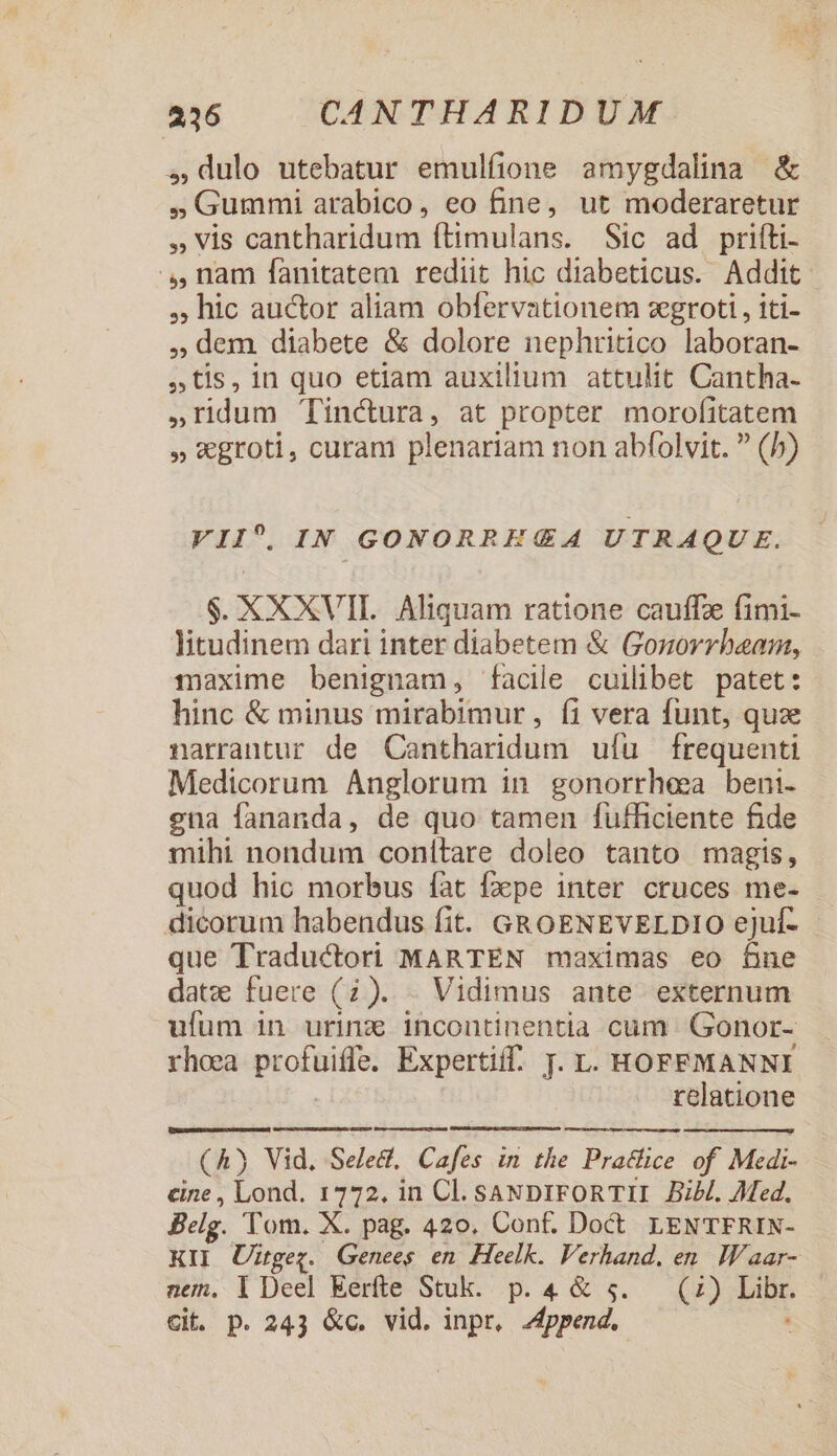 4,dulo utebatur emulfione amygdalina &amp; J Gummi arabico, eo fine, ut moderaretur » vis cantharidum ftimulans. Sic ad prifíti- .,,nam fanitatem rediit hic diabeticus. Addit - , hic auctor aliam obfervationem zegroti , iti- ,; dem diabete &amp; dolore nephritico laboran- tis, in quo etiam auxilium attulit Cantha- »ridum 'Tinctura, at propter morofitatem » €groti, curam plenariam non abfolvit.  (/) VII^. IN GONORRE &amp;£A4 UTRAQUE. $. XXXVII. Aliquam ratione cauffze fimi- litudinem dari inter diabetem &amp; Gozorrheam, maxime benignam, facile cuilibet patet: hinc &amp; minus mirabimur, íi vera funt, quz narrantur de Cantharidum ufu frequenti Medicorum Anglorum in gonorrhea beni. ena fananda, de quo tamen fufficiente fide mihi nondum conítare doleo tanto magis, quod hic morbus fat fape inter cruces me- dicorum habendus fit. GROENEVELDIO ejuf- - que Traductori MARTEN maximas eo fine date fuere (7). . Vidimus ante externum ufum in urinz incontinentia cum Gonor- rhoea profuiffe. Expertiff. T. L. HOFFMANNI relatione (A) Vid, Seled, Cafes in the Practice of Medi- cine , Lond. 1772. in Cl. SANDIFORTII BiH. Med. Belg. Tom. X. pag. 420. Conf. Doct. LENTFRIN- KII Uiügeg. Genees en Heelk. Verhand. en. Waar- nem. i Deel Eerfte Stuk. p. 4 &amp; 5. — (27) Libr. Cit. p. 243 &amp;c. vid. inpr, Append. E
