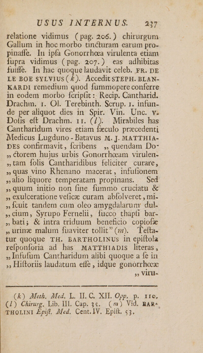 relatione vidimus (pag. 206.) chirurgum . Gallum in hoc morbo tincturam earum pro- pinaffe, In ipfa Gonorrhoea virulenta etiam fupra vidimus (pag. 207.) eas adhibitas fuiffe. In hac quoque laudavit celeb. FR. DE LE BOE SYLVIUS( £). Accedit STEPH. BLAN- KARDI remedium quod fummopere conferre in eodem morbo fcrip(íit :: Recip. Cantharid. Drachm. 1. Ol. Terebinth. Scrup. 1. infun- de per aliquot dies in Spir. Vin. Unc. v. Dofis eft Drachm. 11. (7). Mirabiles has Cantharidum vires etiam fzculo przcedenti Medicus Lugduno - Batavus M. J. MATTHIA- DES confirmavit, Ícribens ,, quendam Do- » &amp;torem hujus urbis Gonorrheam virulen- tam [folis Cantharidibus feliciter curare, »Qquas vino Rhenano macerat, infufionem alio liquore temperatam propinans. Sed »quum initio non fine fummo cruciatu &amp; , exulceratione veficz curam abfolveret , mi- »Ícuit tandem cum oleo amygdalarunr dul- cum, Syrupo Fernelii, fucco thapíi bar- bati; &amp; intra triduum beneficio copiofae ,Urinz malum fuaviter tollit (z7). Teíta- tur quoque TH. BARTHOLINUSs in epiftola refponíoria ad has MaTTHlADiIs literas, »Infufum Cantharidum alibi quoque a fe in »» Hiftoriis laudatum efle , idque gonórrhoex: », Viru- mmn) CEDUXDETDHROORUETIEOUUUAPTE TR Cu UIT rr CHE TUEAER. Ck) Meth, Med. L. II. C. XIL. Ogp. p. 11e, (1) Chirurg. Lib. 1l. Cap. 3s. (2) Vid. BAR«. THOLINI Zpifl. ]Med. Cent. IV. Epift. $3,