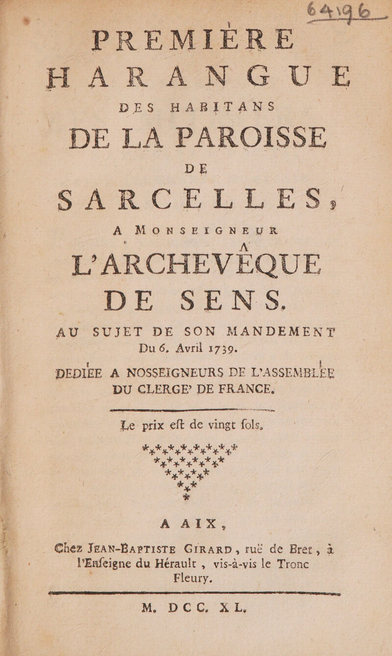 a RTE, 640 | (PREMIÈRE | HARANGUE DES HABITANS DE LA PAROISSE DE. RAR CEBELES L'ARCHEVÈQUE DE SENS. AU SUJET DE SON MANDEMENT Dué, Avril 1730. | DEDIEE A NOSSEIGNEURS DE L'ASSEMBLFE DU CLERGE? DE FRANCE, ee nd I TS Le prix eft de vingt fols, Lisa) PME La 4X EX LE A AIX, À | É È . Chez JEAN-BAPTISTE GIRARD , ruë de Bret, à l'Enfeigne du Hérault , vis-à-vis le Tronc ! ee M. DCC. XL,