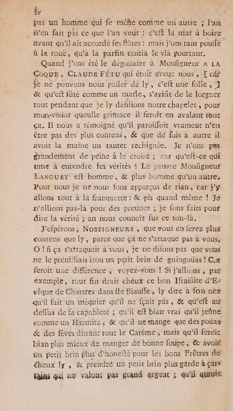 TA æ pas un homime qui fe méñe comme un autre ; l'a . iÿen fait pas ce que l'an veur : c’eft Là mat à boire ävant qu’il ait accordé fes flires: mais j’ons tant pouiié à la rouë, qu’à la parfin tantia le vià pourtant, Quand j’ons été le dégoualer à Monfigneur A LA CoQuE , CLAUDE FÉTU qui éroit aveuc nous, [ cét je ne pouvons nous paller dé ly, c’eft une folie, 1 &amp; qu'’eft fûté comme un marle, s’avifit de le lorgner tout pendant que je ly défilions notre chapelet, pour imon-vouat queuülle grimace il féroit en avalant tbut ça. Il nous a témoigné qu il paroïifloit vrament n’en être pas des plus contens, &amp; que dé fois à autre il avoit la maine un tanter rechignée., Je n’ons pas granderhènt de peine à le croiré ; car qu’eft-ce qui ume à entendre fes vérités $ Le pauvre Monfgneur LANGUET eft homme, &amp; plus homme qu'un autres Pour nous je ne nous fons apparçus de rian, car J'Y allons tout à là franquette : &amp; pis quand même ! Jé mallions pas-là pour des preunes ; je fons faits pour dire la vérité ; an nous connoît fus ce ton-là. Fefpérons,; NossIGNEURS , que vous en ferez plus contens que y, parce que çä ne s’attaque pas à vous, O!fiça s'attaquoit à vous, je ne difons pas que vous ne le prénifiais itou un petit brin dé guingoüas ! Cæ feroit une différence ; voyez-vois ! Si j’allions , par éxemple, tout fin drair chéux ce bon Ifraëlite d’E+ vêque de Charttes dansfte Biaufle, ly dire à fon nez qu'il fait un iméduier qu'il ne fçait pds, &amp; qu’eft au ceffus de fa capableté ; qu'il eft biam vrai qu'il jeûné somme un Harmite; &amp; qu'il ne mange que des poüas &amp; des féves duräñt rout le Carême, mais qu’il feréit Dian plus mieux de manger de bonne fouipe; 6e avoif tin petit brin plus &amp;'honelté pour les bons Prêtres def éheux Îy, &amp; prendré un petit brin plus gdrde à çar4 bains ai no valont pas grand argenc ; qu'il auroit