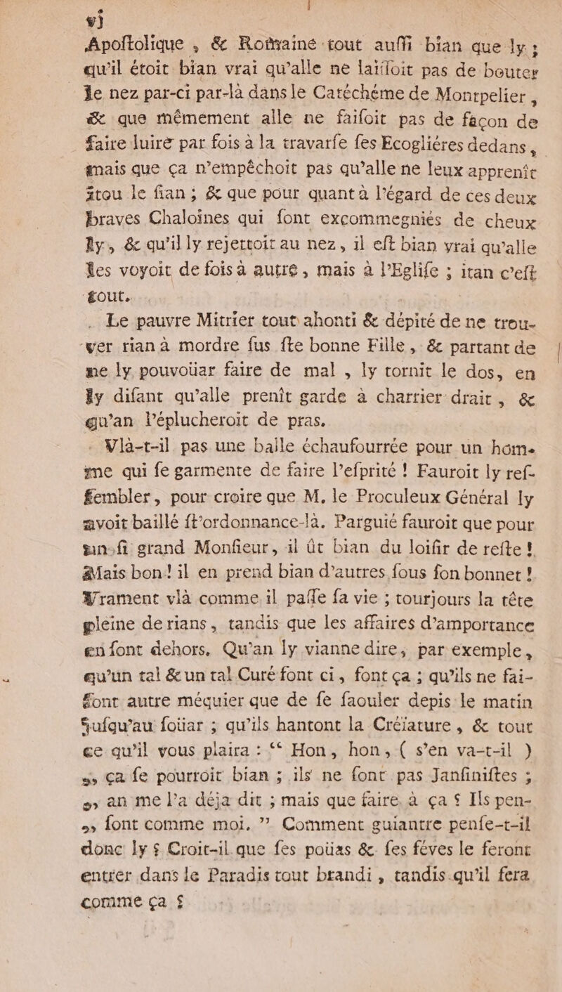 mA L ®) Apoltolique , &amp; Rotaine:fout auffi bian que ly ; qu'il étoit bian vrai qu'alle ne laïloit pas de boutes _ Je nez par-ci par-là dans le Catéchéme de Monrpelier , æ que mémement alle ne faifoit pas de façon de faire luire par fois à la travarfe fes Ecoglières dedans, gmais que ça n’empéchoit pas qu’alle ne leux apprenfe ätou le fan; &amp; que pour quant à l'égard de ces deux braves Chaloïnes qui font excommegniés de cheux Ay, &amp; qu'il ly rejertoit au nez, il eft bian yrai qw’alle es voyoit de fois à autre, mais à l’Eglife ; itan c’eft gout. Le pauvre Mitrier tout ahonti &amp; dépité de ne trou- ver rian à mordre fus fte bonne Fille, &amp; partant de me y pouvoüar faire de mal , ly tornit le dos, en dy difant qu’alle prenit garde à charrier drair, &amp; guan léplucheroit de pras. - Vla-t-il pas une baile échaufourrée pour un home me qui fe garmente de faire l’efprité ! Fauroit ly ref. £embler, pour croire que M, le Proculeux Général ly avoit baillé {f’ordonnance-là. Parguié fauroit que pour nf grand Monfeur, il t bian du loifir de refte! Mais bon! il en prend bian d’autres fous fon bonnet ! Yrament vla comme. il pañle fa vie ; tourjours la tête pleine derians, tandis que les affaires d’amportance en font dehors. Qu’an ly vianne dire, par exemple, qu’un tal &amp; un tal Curé font ci, font ça ; qu’ils ne fai- font autre méquier que de fe faouler depis le matin Sufqu’au foüar ; qu’ils hantont la Créiature , &amp; tout ce qu’il vous plaira : ‘* Hon, hon, ( s’en va-t-il ) s ça fe pourroit bian ; ils ne font pas Janfiniftes ; #5 an me l’a déja dit ; mais que faire. à ça $ Ils pen- &gt; font comme moi, ” Comment guiantre penfe-t-il donc ly $ Croit-il que fes pouas &amp; fes féves le feront entrer dans le Paradis tout brandi , tandis qu'il fera comme Ça $