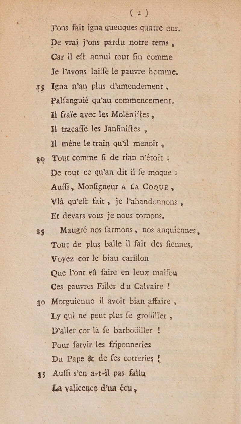 15 3$ 39 35 (2) j'ons fait igna gueuques quatre ans, Car il eft annui tout fin comme Je l'avons laiflé le pauvre homme, Tgna n’an plus d'amendement , Palfanguié qu'au commencement, Il fraïe avec les Moléniftes , Il tracafle les Janfiniftes , il méne le train qu’il menoit, Tout comme fi de rian n’étoit : De tout ce qu’an dit il fe moque : Auf, Monfigneur A LA COQUE, Vlà qu’eft fait, je labandonnons , Et devars vous je nous tornons, Maugré nos farmons, nos anquiennes, Tout de plus balle il fait des fiennes, Voyez cor le biau carillon Que l'ont vû faire en leux maifon Ces pauvres Filles du Calvaire ! Morguienne il avoit bian affaire , Ly qui ne peut plus fe groüiller , D’aller cor là fe barboüiller ! Pour farvir les friponneries | Du Pape &amp; de fes cortteries ! Auffi s’en a-t-1l pas. fallu La valicence d’un écu,