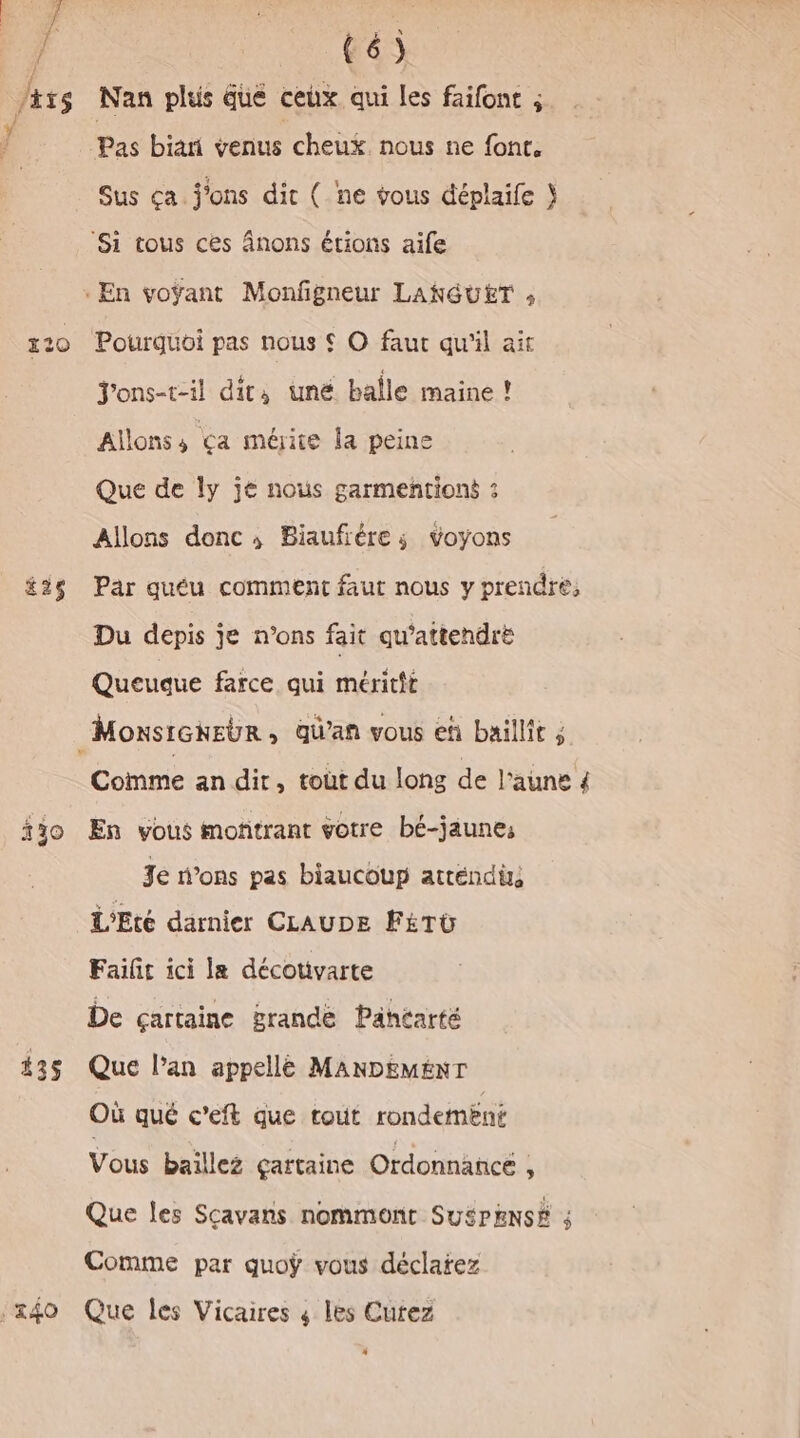 #26 130 435 340 (6) Nan plus due ceux qui les faifont ; Pas bia venus cheux nous ne font, Sus ça. j'ons dit ( ne vous déplaife } Pourquoi pas nous © © faut qu'il ait Jons-t-il dit, uné balle maine ! Allons 4 Ça méite la peine Que de ly je nous garmeñtioné : Allons donc; Biaufiére ; voyons Par quéu comment faut nous y prendre, Du depis je n’ons fait qu'attendre Queuque farce qui méritft Comme an dit, toùt du long de laune 4 En vous moñtrant votre bé-jaunes Je dons pas biaucoup atréndüs L'Eté darnier CLAUDE FÉTU Failir ici le décotivarte De çartaine grande Pähéarté Que l’an appellé MANDEMENT Où qué c’eft que rouût rondement Vous baillez çartaine Ordonnance , Que les Sçavans nomment SUSPENSE ; Comme par quoÿ vous déclarez Que les Vicaires ; les Cutez