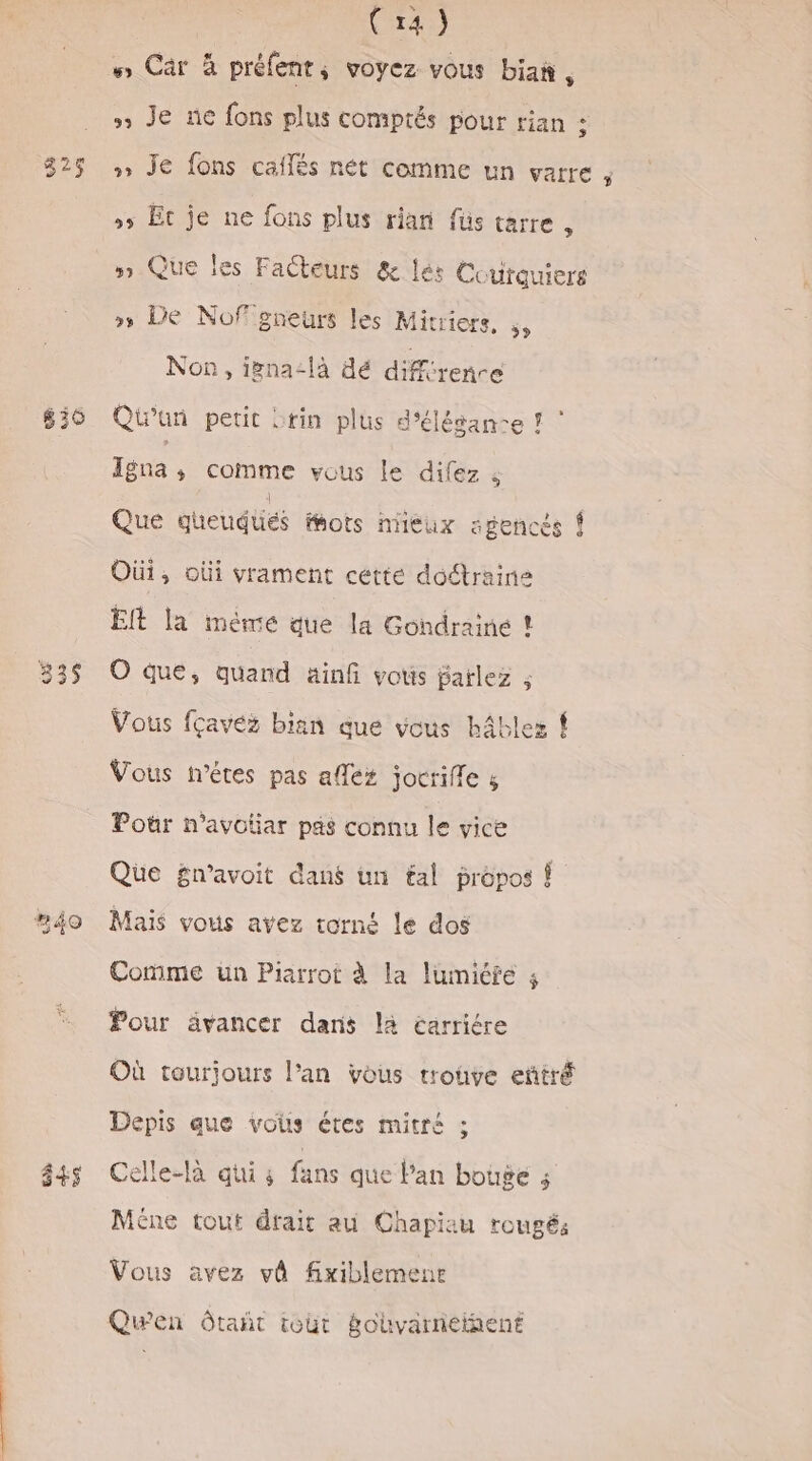 325 335 | Cr) mn. Carà préfent ; voyez vous biañ ; » Je ne fons plus comptés pour rian : » Je fons cafés nét comme un varre , »5 Ec je ne fons plus rian füs tarre , » Que les Facteurs &amp; lés Coutauiers » De Nofgneurs les Mitriers, », Non, igna-là dé différence Qiun petit srin plus d'élésan-e ? ” Ina s Comme vous Île difez ; Que gueudiiés fhots nieux agencés { Oùi, oùi vrament cette doétraine EIt la méme que la Gondrainé ! O que, quand ainfi vous farlez ; Vous fçavéz bian que vous hâblez ! Vous n'êtes pas alles jocrifle s Pour n’avotiar pas connu le vice Que £n’avoit dans un tal propos ! Maïs vous avez torné le dos Comme un Piarrot à la lumiéfe : Pour ävancer dans là éarriére Où tourjours l’an vous rrouve eñtré Depis que vous étes mitré ; Celle-la ati 3 fans que Pan bouge 5 Mêne tout drait au Chapiau rougé: Vous avez vê fixiblemenr Quwen Ôôtañt tout gohvarneiñent