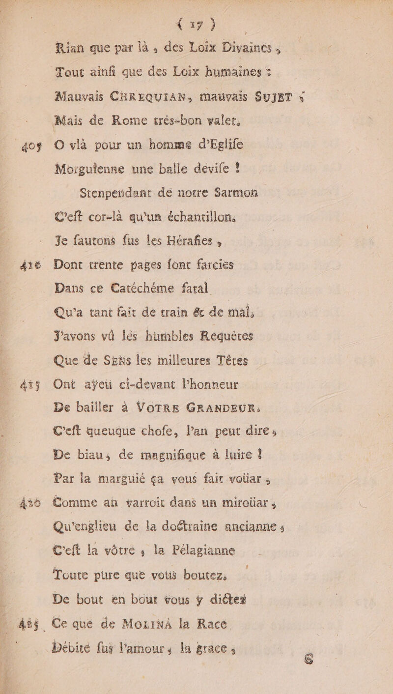 403 416 45 D Rian que par là , des Loix Divaines , Tout ainfi que des Loix humaines : Mauvais CHREQUIAN, mauvais SUJET » O vlà pour un homme d’Eglife Moigutenne une balle devife ! Stenpendant de notre Sarmon L'eft cor-là qu’un échantillon: Je fautons fus les Hérañes , Dont trente pages font farcies Dans ce Catéchéme fatal Qu’a tant fait de train &amp; de mal, J'avons vû lés hurmbles Requères Que de Ses les milleures Têtes Ont aÿeu ci-devant l'honneur De bailler à VOTRE GRANDEUR: C'eft queuque chofe, lan peut dire, De biau, de magnifique à luire ! Par la marguié ça vous fait voüar ; Comme an varroit dans un miroüar ; Qu’englieu de la doétraine ançianne s C'eft la vôtre ; la Pélagianne Toute pure que vous boutez, De bout en bour vous ÿ diétez Ce que de MozINÀ la Race