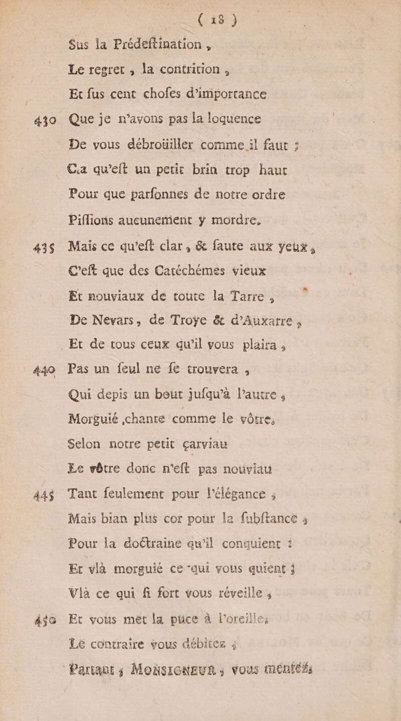 439 435 449 445 450 pote Sus la Prédeftination, Le regret ; la contrition, Et fus cent chofes d'importance Que je n’avons pas la loquence De vous débrouiller comme il faut : Ca qu’eft un petit brin trop haut Pour que parfonnes de notre ordre Piflions aucunement ÿ mordre, Mais ce qu’eft clar, &amp; faute aux yeux, C’eft que des Catéchémes vieux Et nouviaux de toute la Tarre, De Nevars, de Troÿe &amp; d’Auxarre , Et de tous ceux qu’il vous plaira, Pas un feul ne fe trouvera , Qui depis un bout jufqu’à l’autre , Morguié chante comme le vôtre, Selon notre petit çarviau Le vêtre donc n'eft pas nouviau Tant feulement pour l'élégance ; Mais bian plus cor pour la fubftance s Pour la doétraine qu’il conquient : Ec vlà morguié ce “qui vous quient j Vla ce qui fi fort vous réveille ; Et vous met la puce à l'oreille, Le contraire vous débitez 4