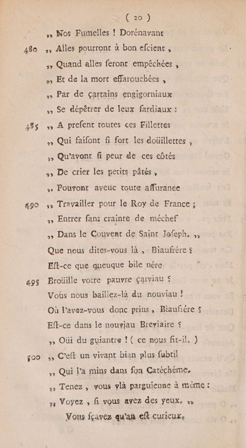 489 453$ #90 495 f29 (20) » Nos Fumelles ! Dorénavant » Ailes pourront à bon efcient , 3 Quand alles feront empêchées , &gt; Et de la mort effarouchées , + Par de Çartains engigorniaux Se dépêtrer de leux fardiaux : , À prefent toutes ces Fillettes » Qui faifont fi fort les doüillettes , » Qu’avont fi peur de ces côtés + De crier les petits pâtés, + Pouvont aveuc toute affurance 5» Travailler pour le Roy de France F » Entrer fans crainte de méchef ss Dans le Couvent de Saint Jofeph, ,, Que nous dites-vous là , Biaufrére $ Eft-ce que queuque bile nére Broüille votre pauvre çaïviau $ Voûs nous baillez-là du nouviau ? Où l'avez-vous donc prins, Biaufrére £ Eft-ce dans le nouviau Breviaire $ » Oùi du guiantre ! ( ce nous fit-il, ) ., C’eft un vivant bian plus fubtil ,» Qui l’a mins dans fon Catéchème, , Tenez, vous ylà parguienne à méme : s Voyez , fi vous avez des yeux. ,, Vous fçavez qu'an et curicuxe