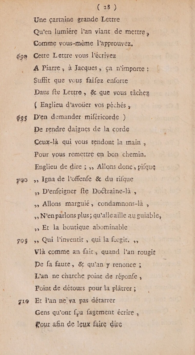69e 69 730 793 219 (28) Une çartaine grande Lettre Qu'en lumiére l’an viant de mettre, Cette Lettre vous l’écrivez A Piarre, à Jacques, ça n'importe ; Suffit que vous faifez enforte Dans fte Lettre, &amp; que vous tâchez ( Englieu d’avoier vos péchés , D'en demander miféricorde ) De rendre daignes de la corde Ceux-là qui vous tendont la main, Pour vous remettre en bon chemin, Englieu de dire ; ;, Allons donc, pifque ,, Igna de l’offenfe &amp; du rifque » Allons marguié, condamnons-la , , N'enparlons plus; qu’alleaille au guiable, » Et la boutique abominable &gt; Qui l’inventit , qui la forgir. ,, Vlàa comme an fait, quand Pan rougit De fa faute, &amp; qu'an y renonce ; L'an ne charche point de réponfe , Point de détours pour la plâtrer ; Et l'an ne ya pas détarrer Gens qu'ont feu fagement écrire , Pour afin de leux faire die
