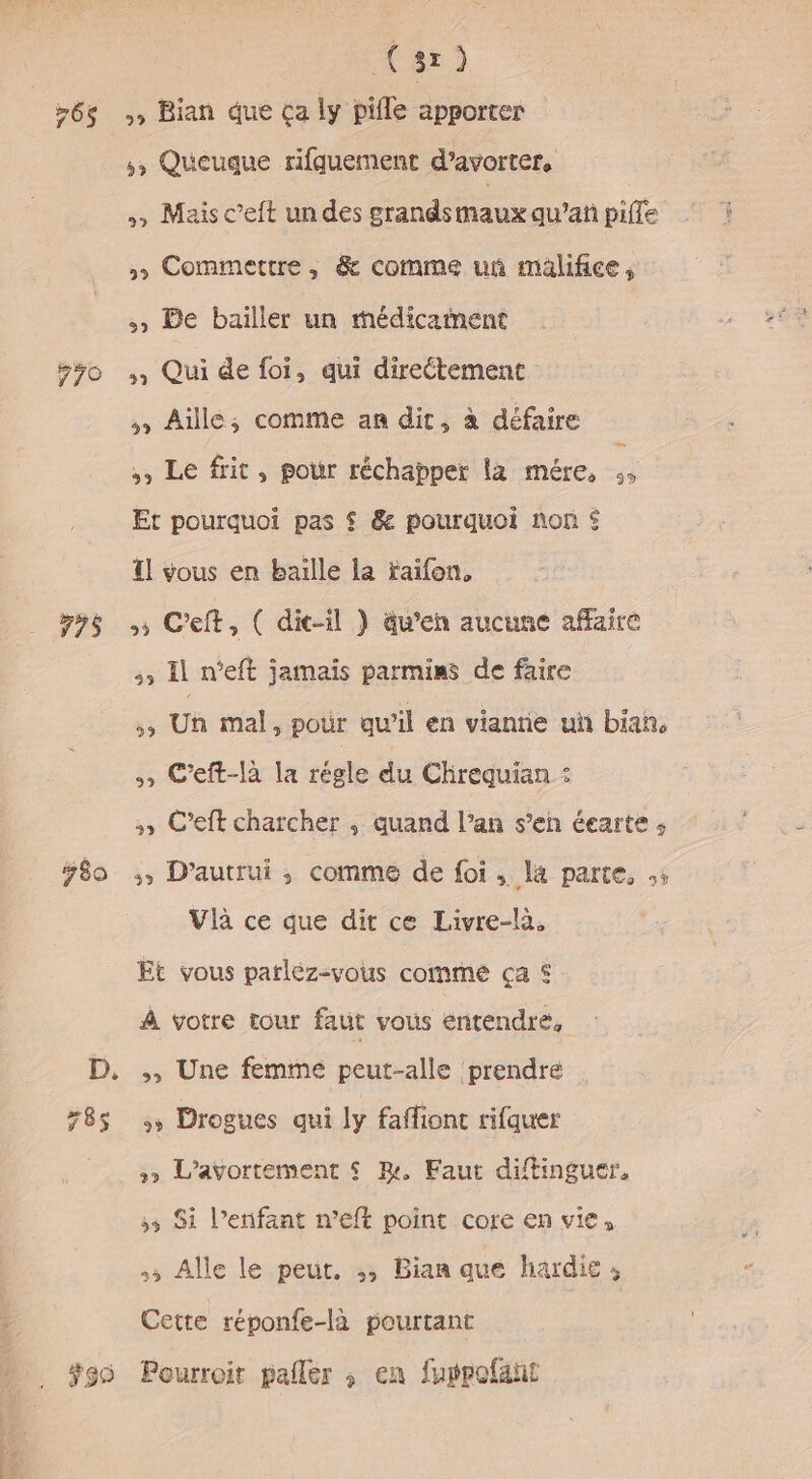 F 779 175 ÿ80 399 (sr) Bian que ça ly pifle apporter ,, Queuque rifquement d’avorter, » Mais c’eft un des grands maux qu’añ piffe &gt;» Commettre, &amp; comme uñ malifice, :, De bailler un médicaiment , Qui de foi, qui direétement ,, Aille; comme an dit, à défaire , Le frit, pour réchapper la mére, ;, Et pourquoi pas $ &amp; pourquoi nor £ l vous en baille la taifon, + Ceft, ( dic-il } äu’en aucune affaire El n'eft jamais parmins de faire 53 Un mal, pour qu’il en viannie un bian, 4, C’eft-là la régle du Chreguian : 3, C’eft charcher ; quand l’an s’en éearte ; 3, D’autrui ,; comme de foi, la parte, .; Vlà ce que dit ce Livre-là. Et vous parléz-vous comme ça © À votre tour faut vous entendre, &gt;, Une femme peut-alle prendre 35 Drogues qui ly faffiont rifquer &gt;» L’avortement $ BR, Faut diftinguer. 53 $1 l’enifant n’eft point core en vie, 5 Alle le peut. ;, Bian que hardie, Cette réponfe-là pourtant Pourroit pañler ; en furpofant