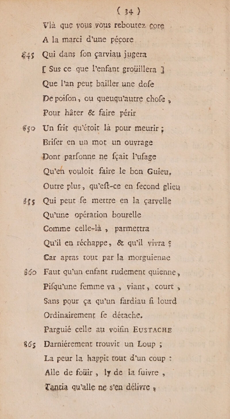 845 650 855$ 686$ (34) Vii que vous vous reboutez core A la marci d’une péçore Qui dans fon çarviau jugera [ Sus ce que lenfant grouillera ] Que l'an peut bailler une dofe De poifon, ou queuqu’autre chofe , Pour hôter &amp; faire périr Un frit qu'étoit là pour meurir ; Brifer en un mot un ouvrage Dont parfonne ne fçait l’ufage Qu’eh vouloit faire le bon Guieu, Outre plus, qu'eft-ce en fecond glieu Qui peut fe mettre en la çarvelle Qu'une opération bourelle Comme celle-là , parmettra Qu'il en réchappe, &amp; qu'il vivra © Car apras tout par la morguienne Faut qu’un enfant rudement quienne, Pifqu’une femme va , viant, court, Sans pour ça qu’un fardiau fi lourd Ordinairement fe détache. Parguié celle au voifin EUSTACHE Darniérement trouvit un Loup ; La peur la happit tout d’un coup : Alle de foüir , ly de La fuivre , Tantia qu’alle ne s’en délivre »