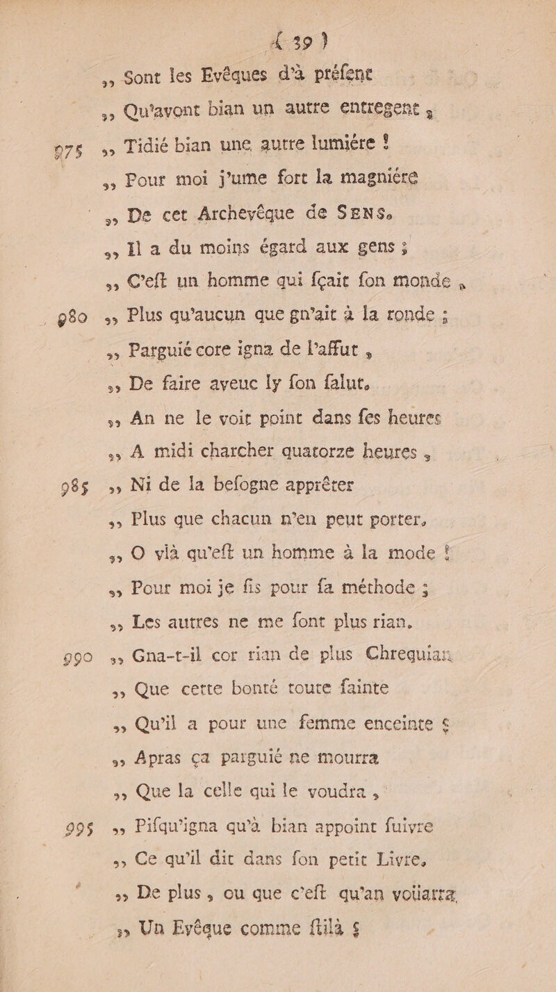 439) ., Sont les Evêques d’à préfene ,&gt; Qu'ayont bian un autre entregent , o7s » Tidié bian une autre lumiére ! , Pour moi j’ume fort la magniére De cet Archevèque de SENS, &gt; Il a du moins égard aux gens ; » C’eft un homme qui fçait fon monde, _g8o + Plus qu'aucun que gn’ait à la ronde ; » Patguié core igna de l’afut , »» De faire aveuc !y fon falut, » An ne le voit point dans fes heures À midi charcher quatorze heures , 98$ »» Ni de la befogne apprèêter ,, Plus que chacun n’en peut porter, » O viè qu’eft un homme à la mode ! &gt; Pour moi je fis pour fa méthode ; Les autres ne me font plus rian. 990 », Gna-t-il cor rian de plus Chrequian ;» Que cette bonté toute fainte ë Qu'il a pour une femme enceinte € 9» Apras Ça païguié ne mourra , Que la celle qui le voudra , : 99$ » Pifqu’igna qu’à bian appoint fuivre , Ce qu'il dit dans fon petit Livre, » De plus, ou que c’eft qu’an voiiarra »» Un Eyêque comme füilà $