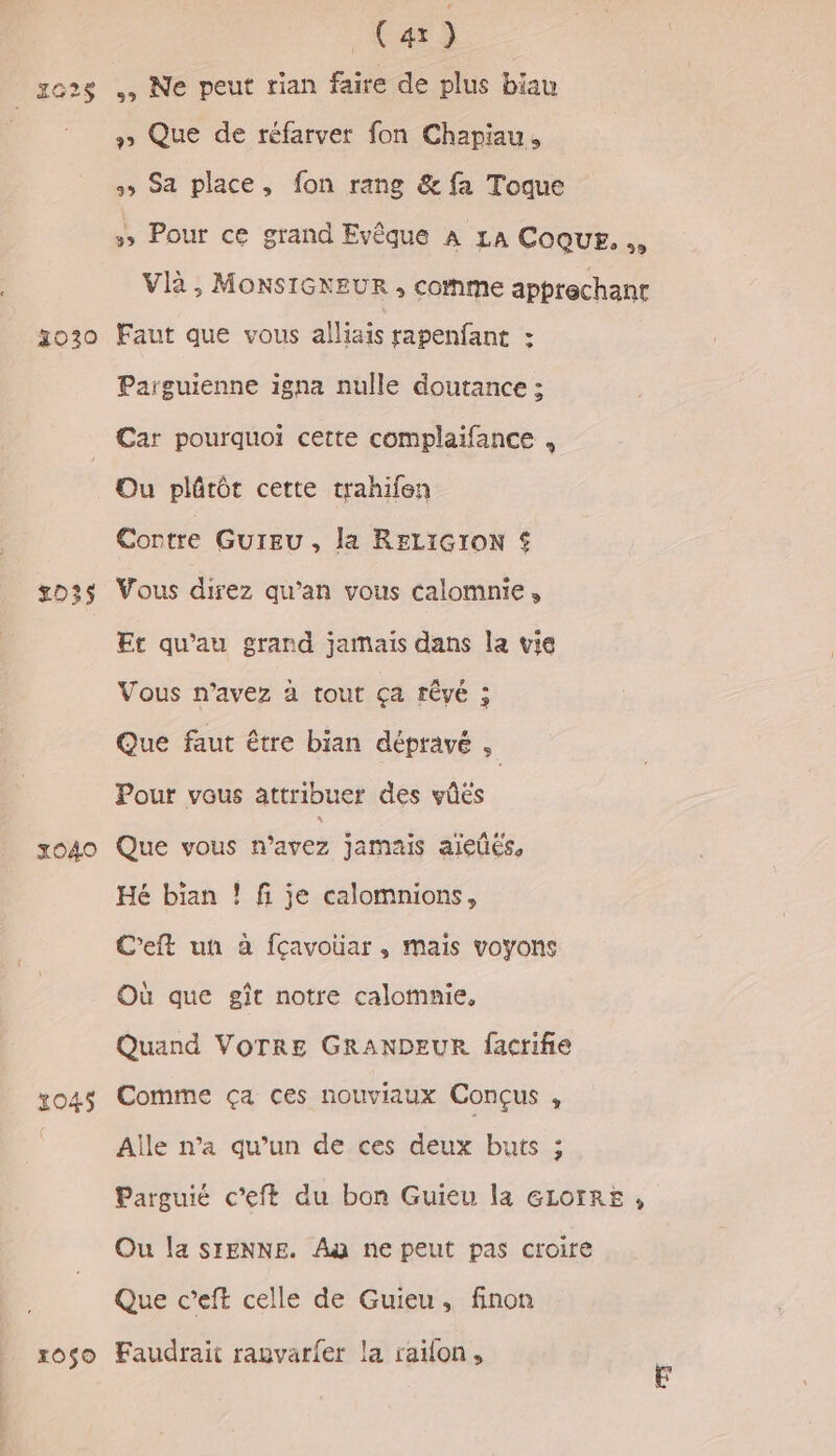 CHE — zo2s , Ne peut tian faire de plus biau » Que de réfarver fon Chapiau, ss Sa place, fon rang &amp; fa Toque » Pour ce grand Evêque À LA Coque. Vlà , MONSIGKEUR , come apprechant 30120 Faut que vous alliais rapenfant : Parguienne igna nulle doutance ; Car pourquoi cette complaifance , Ou plûrôt cette trahifen Contre GUIEU , la RELIGION € s023s Vous direz qu’an vous calomnie, Et qu'au grand jamais dans la vie Vous n'avez à tout ça rêvé : Que faut être bian dépravé , Pour vous attribuer des vûes x040 Que vous n'avez jamais ajieûés, Hé bian ! fi je calomnions, C'eft un à fçavouar, mais voyons Où que gît notre calomnie, Quand VOTRE GRANDEUR facrifie x045 Comme ça ces nouviaux Conçus , Aile n’a qu’un de ces deux buts ; Parguié c’eft du bon Guieu la GLotre , Ou la SIENNE. Au ne peut pas croire Que c’eft celle de Guieu, finon xoso Faudrait ranvarfer la raifon,