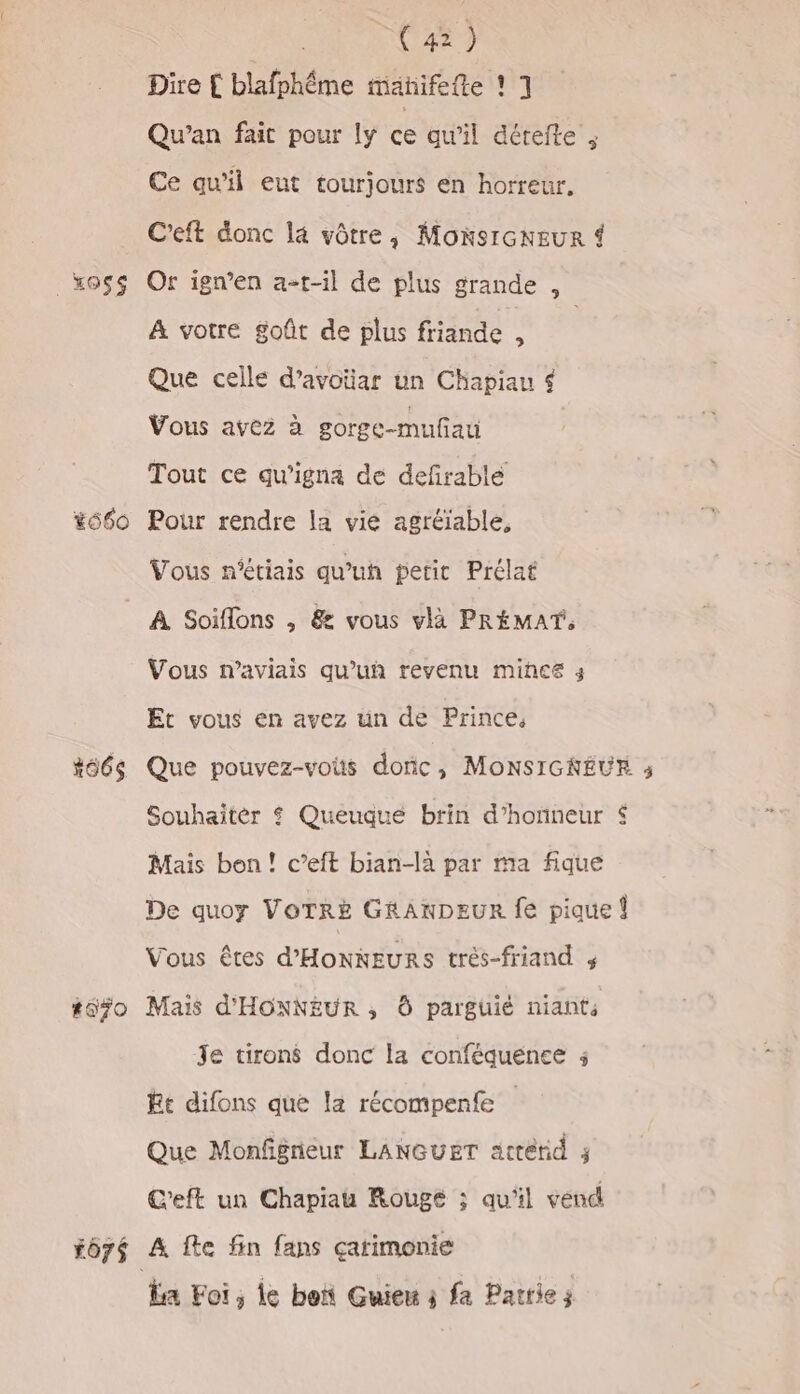 Dire € blafphme mañifefte ! 1 Qu’an fait pour ly ce qu'il dérefte ; Ce qu'il eut tourjours en horreur. C'eft donc la vôtre, MonsrcNEuR 4 _xoss Or ign’en a-t-il de plus grande , A votre goût de plus friande ; Que celle d’avoiüar un Chapiau $ Vous avez à gorge-mufiau Tout ce qu'igna de defrable 660 Pour rendre la vié agréïable, Vous n'étiais qu'uh petit Prélat A Soiffons , &amp; vous vla PRÉMAT, Vous n’aviais qu’uñ revenu mince 3 Et vous en avez un de Prince, #66s Que pouvez-vous donc, MonsIGKREUR ; Souhaitèr $ Queuque brin d'honneur $ Mais bon! c’eft bian-la par ma fique De quoy VOTRE GRANDEUR fe pique { Vous êtes d'HONNEURS trés-friand ; #670 Mais d'HONNEUR ; Ô parguié niants Je tirons donc la conféquenee Et difons que la récompenfe | Que Monfgneur LANGUET attérid ; C'eft un Chapiau Rouge ; qu'il vend *ô7é A fte fin fans çarimonie La Foi, le bon Guieu j fa Parties