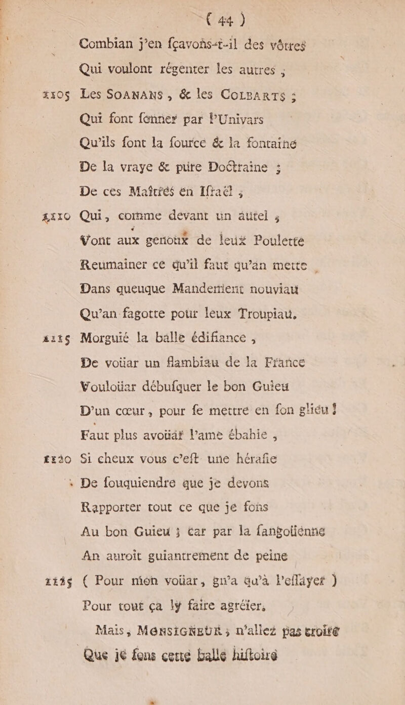 Fe. DO OT RTE 4105 &amp;ÉIO ait £E30O 113$ C4 ) Combian j’en fçavohs-t.il des vôtres Qui voulont régenter les autres ; Les SoANANS ,; &amp; les COLBARTS : Qui font fonner par PUnivars Qu'ils font la fource &amp; la fontaine De la vraye &amp; pure Doétraine ; De cès Mañîtiés en Ifraël ; Qui, comme devant un autel ; V'ont aux geriottx de leux Poulette Reumainer ce qu’il faut qu’an mette Dans queuque Manderierit nouviau Qu’an fagotte pour leux Troupiau, Morguié la balle édifiance , De voüar un flambiau de la France Vouloiüar débufquer le bon Guieu D'un cœur, pour fe mettre en fon gliéu ! Faut plus avoüär l’ame ébahie , Si cheux vous c’eft une hérafñe De fouquiendre que je devons Rapporter tout ce que jé fohs Au bon Guieu ; Car par la fanbotiénné An auroit guiantrefnent de peine ( Pour mion voüar, gn’a qu’à lefläyet ) Pour tout ça lÿ faire agréier, Mais, M@nRSIGNEUR ; n'allez pas eroité