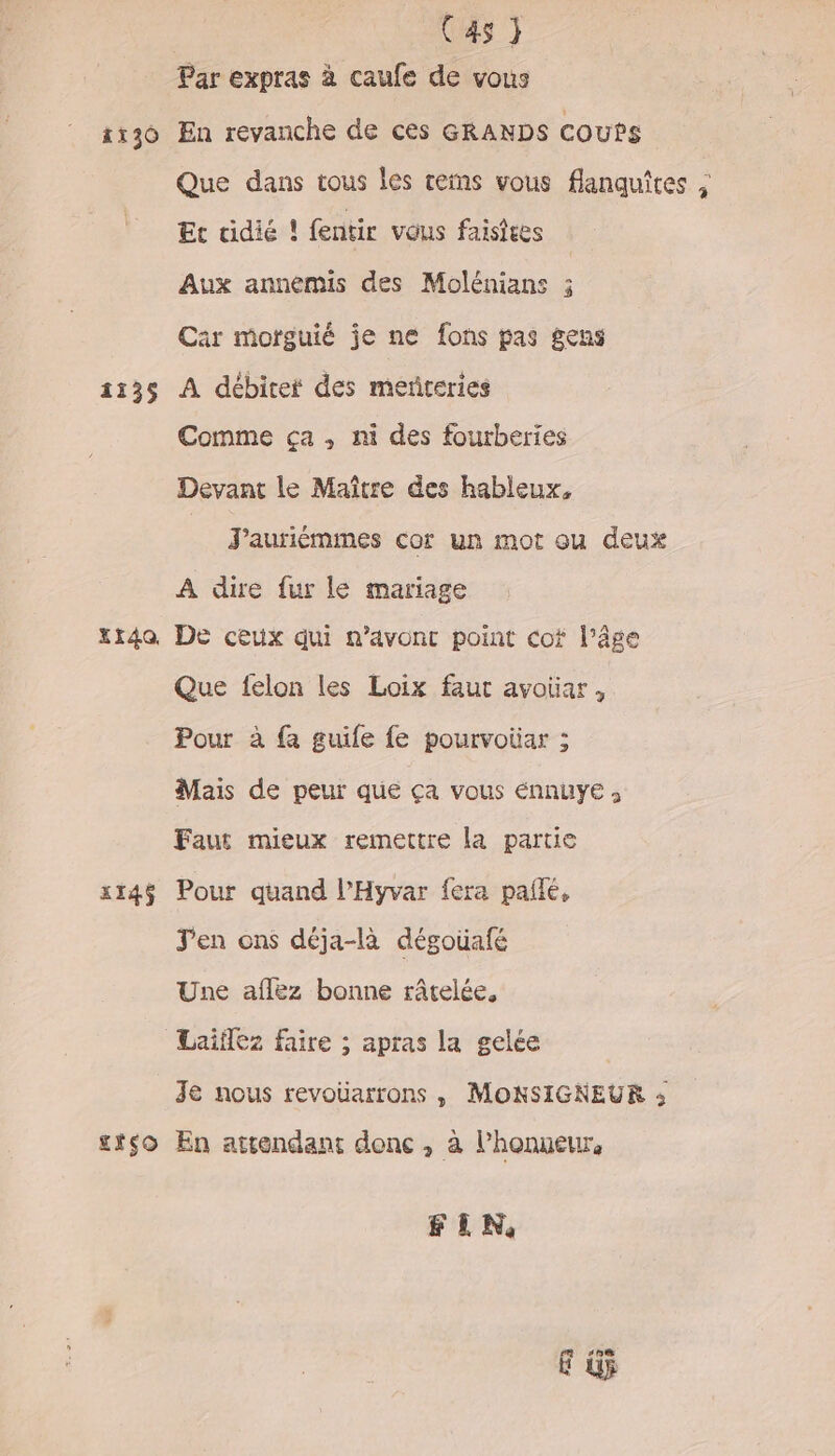 | (4s} Par expras à caufe de vous 136 En revanche de ces GRANDS coups Que dans tous les rems vous flanquites ; Et cidié ! fentir vous faisiees Aux annemis des Molénians ; Car motguié je ne fons pas gens 1135 A débiter des meñteries Comme ça, ni des fourberies Devant le Maître des hableux, _ Jauriémmes cor un mot où deux A dire fur le mariage xida De ceux qui n’avonc point cof l’âge Que felon les Loix faut avotar, Pour à fa guile fe pourvoiiar ; Mais de peur que ça vous énnuye ; Faut mieux remettre la partie x14$ Pour quand l’Hyvar fera pañlé, Jen ons déja-là dégoüafé Une aflez bonne râtelée, Laïiflez faire ; apras la gelée 3e nous revoüuarrons , MONSIGNEUR : stso En attendant donc , à l'honneur, FIN,