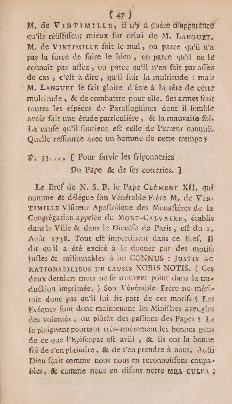 NE Car. | M, de VINTIMIiLe, il nÿ à Buêre d'apparenc® qu’ils réüffiflent mieux fur celui de M. LAnGuET. M. de ViNTIMILLE fait le mal, ou parce qu’il n’a pas la force de faire le bien, ou parce qu'il ne le connoît pas aflez, ou parce qu’il n’en fait pas aflez de cas , e’éft à dire, qu'il fuit la multitude : mais M. LANGUET fe fait gloire d’être à la têre de cette multitude ; &amp; de combattre pour elle. Ses armes font toutes les efpéces de Parallogifmes dont il femble avoir fait une étude particuliére, &amp; la mauvaife for, La caufe qu’il foutient eft celle de lerreur connué, Quelle reffourcé avec un homme de certe trempe $ Ÿ 330604 Pour farvir Les friponneries Du Pape &amp; de fes cotteries, 1 Le Bref de N, S. P, le Pape CLément KIT, aut nomme &amp; délégue fon Vénérabie Frére M. de Viw- TIMILLE Vifiteur Apoftolique des Monaftéres de la Congrégation appelée du MonT-CALvVAIRE, établis dans la Ville &amp; dans le Diocéfe de Paris, eft’du x. Août 1738. Tout eff impertinent dans ce Bref, Il dit quil a été excité à le donner par des motifs juftes &amp; raifonnables à lui CONNUS : JusTIS AC RATIONABILIBUS DE CAUSIS NOBIS NOTIS. ( Ces deux derniers mots ne fe trouvent point dans la tra duétion imprimée. ) Son Vénérable Frére ne. méri- toit donc pas qu’il lui ft part de ces motifs $ Les Evêques font donc maintenant les Miniftres aveugles des volontés, ou plûütôt des paflions des Papes $ Ils fe plaignent pourtant trés-amérement les bonnes gens de ce que l’Epifcopat eft avili ,; &amp; ils ont la bonne foi de s’en plaindre , &amp; de s’en prendre à nous, Aufli Dieu fçait comme nous nous en reconnoiflons coupa- bles, &amp; comme nous en difons notre MRA CULPA ;