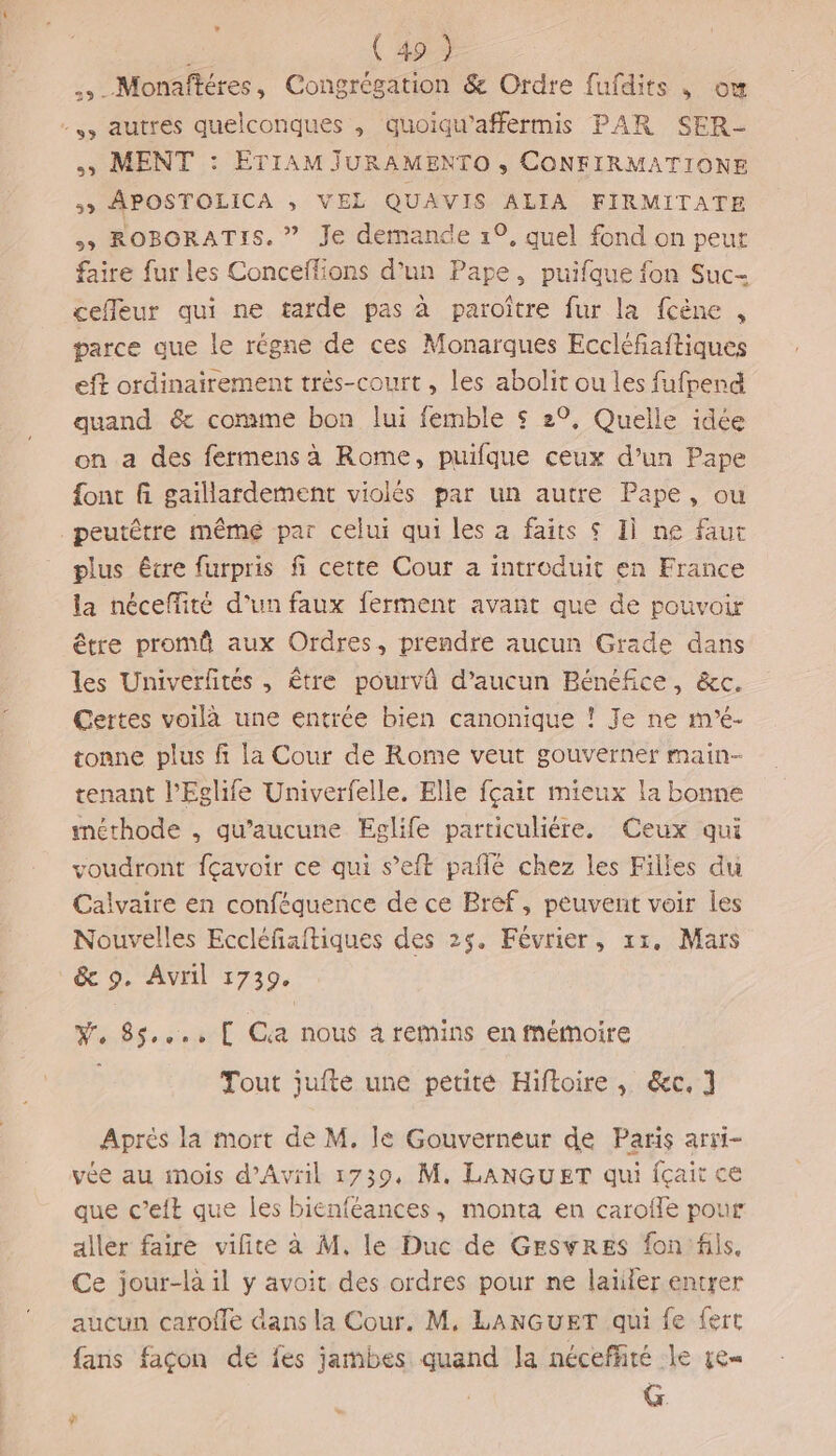 ( 49 ) .,.Monafféres, Congrégation &amp; Ordre fufdits , ow -,, autres quelconques , quoiqu’affermis PAR SER- ss MENT : ETIAM jJURAMENTO , CONFIRMATIONE &gt; APOSTOLICA ; VEL QUAVIS ALIA FIRMITATE &gt;&gt; ROBORATIS. ” Je demande 1°, quel fond on peur faire fur les Conceffions d’un Pape, puifque fon Suc- cefleur qui ne tarde pas à paroître fur la fcène , parce que le régne de ces Monarques Eccléfiaftiques eff ordinairement trés-court, les abolit ou les fufpend quand &amp; comme bon lui femble $ 29, Quelle idée on a des fermens a Rome, puifque ceux d’un Pape {ont fi gaillardement violés par un autre Pape, ou peutêtre même par celui qui les a faits $ Ii ne faut plus être furpris fi cette Cour a introduit en France la néceffité d’un faux ferment avant que de pouvoir être promû aux Ordres, prendre aucun Grade dans les Univerfités , être pourvû d’aucun Bénéfice, &amp;c. Certes voilà une entrée bien canonique ! Je ne m'é- tonne plus f la Cour de Rome veut gouverner main- tenant l’'Eglhife Univerfelle, Elle fçait mieux la bonne méthode , qu'aucune ŒÆglife particuliére. Ceux qui voudront fçavoir ce qui s’eft pañlé chez les Filles du Calvaire en conféquence de ce Bref, peuvent voir les Nouvelles Eccléfaftiques des 25. Février, x1. Mars &amp; 9. Avril 1739. W, 85..., [ Ca nous 4 remins en mémoire Tout jufte une petite Hiftoire, &amp;c, 1 Après la mort de M. lé Gouverneur de Paris arri- vée au mois d'Avril 1739, M. LANGUET qui fçait ce que c’eit que les bienféances, monta en carofle pour aller faire vilite à M, le Duc de GESwRES fon'fils. Ce jour-la il y avoit des ordres pour ne latiler entrer aucun carofle dans la Cour. M, LANGUET qui fe fert fans façon de fes jambes quand la néceffiré le ze G. es *