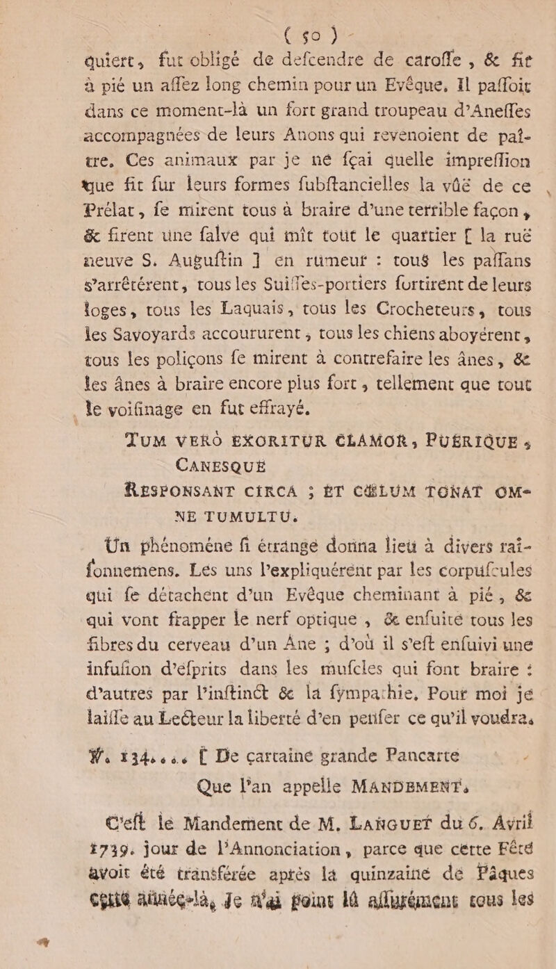 RL quiert, fur obligé de defcendre de carofle , &amp; fr à pié un affez long chemin pour un Evêque, Il pafoit dans ce moment-là un fort grand troupeau d’Aneffes accompagnées de leurs Anons qui revénoient de pat- tre, Ces animaux par je né fçai quelle impreflion que fit fur leurs formes fubftancielles la vûë de ce Prélar, fe mirent tous à braire d’une terrible façon, &amp; firent une falvé qui mit tout le quartier [ la ruë neuve S, Auguftin ] en ruümeuf : toug les palans s’arrérérent, trous les Suifles-portiers furtirent de leurs loges, tous les Laquais, tous les Crocheteurs, tous les Savoyards accoururent , tous Les chiens aboyérent, tous les poliçons fe mirent à contrefaire les ânes, &amp; les nes à braire encore plus fort , tellement que tout le voifinäge en fut effrayé. TuUM VERO EXORITUR CLAMOR, PUÉRIQUE : CANESQUÉ RESPONSANT CIRCA ; ÈT CHLUM TONAT OM- NE TUMULTU: Un phénoméne fi étringe donna lieu à divers raî- fonnemens. Les uns l’expliquérent par les corpufrules qui fe détachént d’un Evêque cheminant à pié, &amp; qui vont frapper le nerf optique , &amp; enfuité tous les fibres du cerveau d’un Âne ; d’où il s'eft enfuivi une infuñon d’éfprits dans les mufcles qui font braire : d’autres par l’inftinét &amp; la fÿmpathie, Pour moi je laifle au Lecteur la liberté d’en petifer ce qu’il voudra, Wa 13444, L De çarrainé grande Pancarte Que l’an appelle MANDEMENT, C'eft lé Mandement de M. Lancuet du 6. Avril *739. jour de l’Annonciation, parce que cérte Fêté avoit été tranéférée aprés la quinzainé dé Pâques cénie ailiéglà, Je n'ai poinr là aflurémenc cous les