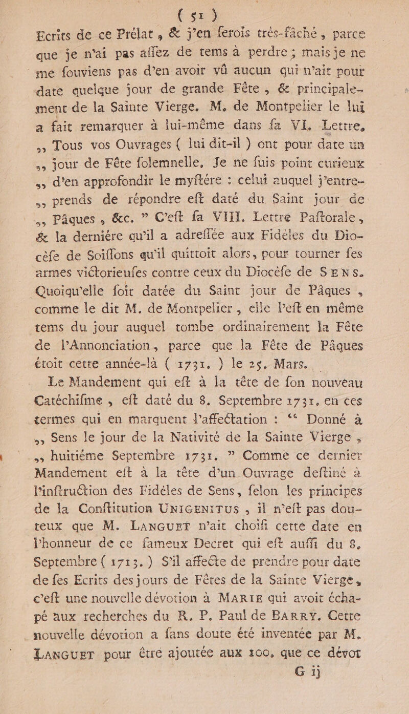 (se) Ecrits de ce Prélat , &amp; j’en ferois très-fâche, parce que je n'ai pas affez de tems à perdre; maisje ne ‘ yne fouviens pas d’en avoir vû aucun qui naît pour date quelque jour de grande Fête , &amp; principale- ment de la Sainte Vierge. M, de Montpelier le luÿ a fait remarquer à lui-même dans fa VI Lettre, » Tous vos Ouvrages ( lui dit-il } ont pour date un jour de Fête folemnelle, Je ne fuis point curieux d'en approfondir le myftére : celui auquel j’entre- prends de répondre eft daté du Saint jour de Pâques, &amp;c. ” Ceft fa VIIT. Lettre Paftorale, &amp; la derniére qu’il a adreflée aux Fidéles du Dio- cèfe de Soiflons qu'il quittoit alors, pour tourner fes armes victorieufes contre ceux du Diocéfe de SENS. Quoiqu'elle foit datée du Saint jour dé Pâques:, comme le dit M. de Montpelier , elle l’eft en même tems du jour auquel tombe ordinairement la Fête de l’Annonciation, parce que la Fête de Pâques étoit cette année-là ( 1731, ) le 25. Mars. Le Mandement qui eft à la tête de fon nouveau Catéchifme , eft daté du 3. Septembre 1737, en ces termes qui en marquent l’affeétation : “* Donné à ., Sens le jour de la Nativité de la Sainte Vierge .s huitiéme Septembre :73r. ” Comme ce dernier Mandement elt à la tête d’un Ouvrage deftiné à Pinftruction des Fidéles de Sens, felon les principes de la Conftitution UNIGENITUS , il n’eit pas dou- teux que M. LanGurzt m’ait choifñi cette date en lhonneur de ce fameux Decret qui eft auffi du 8. Septembre ( 1713.) S'il affeête de prendre pour date de fes Ecrits des jours de Fêtes de la Sainte Vierge, c’eft une nouvelle dévotion à MARIE qui avoit écha- pé aux recherches du R. P. Paul de BARRY. Cette . nouvelle dévotion a fans doute été inventée par M. LANGUET pour êtré ajoutée aux 100. que ce dévot G ij