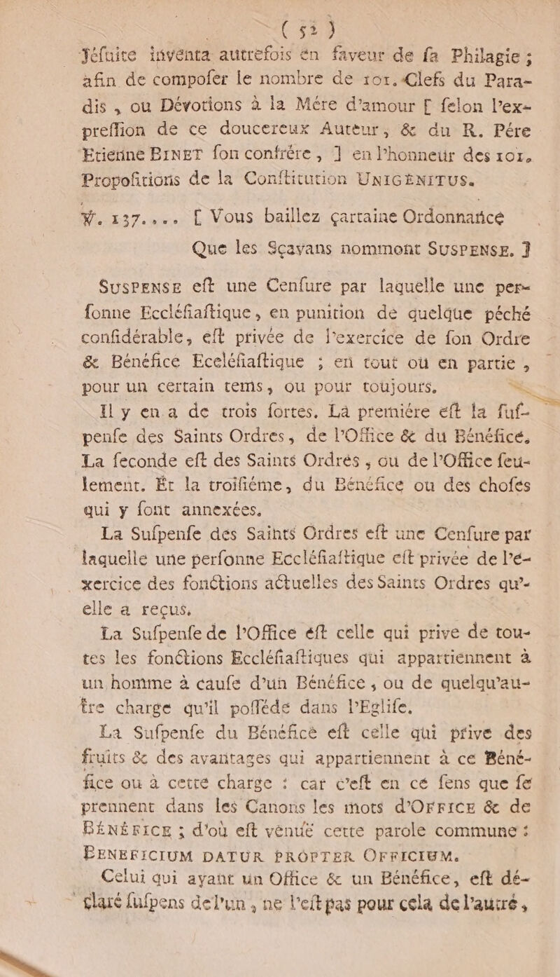 (51) Jéfuite inventa autrefois én faveur de fa Philagie : afin de compofer Le nombre de r0r.€Clefs du Para- dis , ou Dévotions à la Mére d'amour [ felon l’ex- preflion de ce doucereux Autèur, &amp; du R. Pére Etienne BINET fon confrère, 1 en l'honneur des 107, Provofñrions de la Conftitution UNIGENITUS. Ÿ. 137... L Vous baillez çartaine Ordonnatice Que les Scavans nommont SUSPENSE. ] Suspense eft une Cenfure par laquelle une per- fonne Eccléfiaftique, en punition dé quelque péché confidérable, eft privée de l'exercice de fon Ordre &amp; Bénéfice Eceléfaftique ; en tout où en partie, pour un cértain tems, QU pour toujours. = Il y en a de trois fortes, Là premiére eft la fut À penfe des Saints Ordres, de l'Office &amp; du Bénéfice, La feconde eft des Saints Ordrés , ou de l'Office feu- lement. Éc la troifiéme, du Bénéfice ou des chofes qui y font annexées. La Sufpenfe dés Saints Ordres eft une Cenfure par laquelle une perfonne Eccléfaftique cit privée de l’é- xercice des fonctions aétuelles des Saints Ordres qw- elle a reçus, La Sufpenfe de l'Office éft celle qui prive de tou- tes les fonctions Eccléfaftiques qui appartiénnent à un homme à caufe d’un Bénéfice , ou de quelqu’au- tre charge qu'il pofféde dans lEglife, La Sufpenfe du Bénéfice eft celle qui prive des fruits &amp; des avantages qui appartiennent à ce Béné- fice ou à cetre charge : car c’eft en cé fens que fe prennent dans les Canons les mots d’OFFICE &amp; de ÉNÉFICE ; d'où eft vénué cette parole commune : ÉENEFICIUM DATUR PRÔOPTER OFFICIUM. Celui qui ayant un Office &amp; un Bénéfice, eft dé- £laré fufpens del'un , ne l’eftpas pour cela de l’autré,