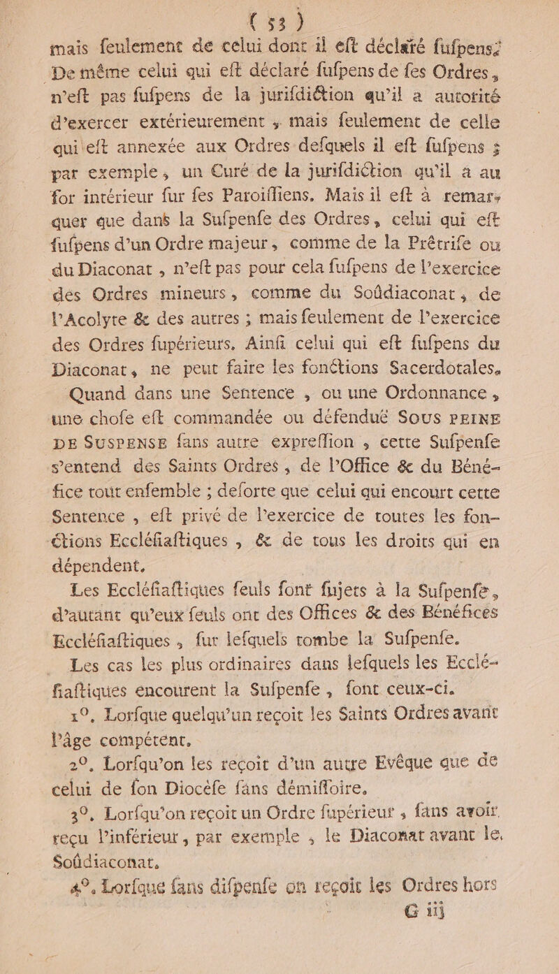{ 58) mais feulement de celui dont il eft déclaté fufpens De même celui qui eft déclaré fufpens de fes Ordres, n’eft pas fufpens de la jurifdiétion qu’il a autorité d'exercer extérieurement , mais feulement de celle quieit annexée aux Ordres defquels il eft fufpens 5 par exemple, un Curé de la jurifdiction qu'il à au for intérieur fur {es Paroifliens., Mais il eft à remar, quer que danb la Sufpenfe des Ordres, celui qui eft fufpens d’un Ordre majeur, comme de la Prêtrife ou du Diaconat , n’eft pas pour cela fufpens de l’exercice dés Ordres mineurs, comme du Soûdiaconat, de PAcolyre &amp; des autres ; mais feulement de l'exercice des Ordres fupérieurs, Ainfi celui qui eft fufpens du Diaconat, ne peut faire les fonétions Sacerdotales, Quand dans une Sentence , ou une Ordonnance , une chofe eft commandée ou défendu£ Sous PEINE DE SUSPENSE fans autre expreflion , cette Sufpenfe s'entend des Saints Ordres ,; de l’Office &amp; du Béné- fice tout enfemble ; deforte que celui qui encourt cette Sentence , eft privé de l’exercice de toutes les fon étions Eccléfiaftiques , &amp; de tous les droits qui en dépendent, Les Eccléfiaftiques feuls font fujets à la Sufpenfe, d'autant qu'eux feuls ont des Offices &amp; des Bénéfices Eccléfiaftiques , fur lefquels tombe la Sufpenfe. Les cas les plus ordinaires dans lefquels les Ecclé- fiaftiques éncourent la Sufpenfe , font ceux-ci. 1, Lorfque quelqu'un reçoit les Saints Ordres avant Pâge compétent, 29, Lorfqu’on les reçoit d’un autre Evêque que de celui de fon Diocéfe fans démifloire, 3°, Lorfqu’on reçoit un Ordre fupérieuf , fans avoit reçu l’inférieut , par exemple , le Diaconat avant le, Soûdiaconat, 49, Lorfque fans difpenfe on reçoit les Ordres hors G 1ù