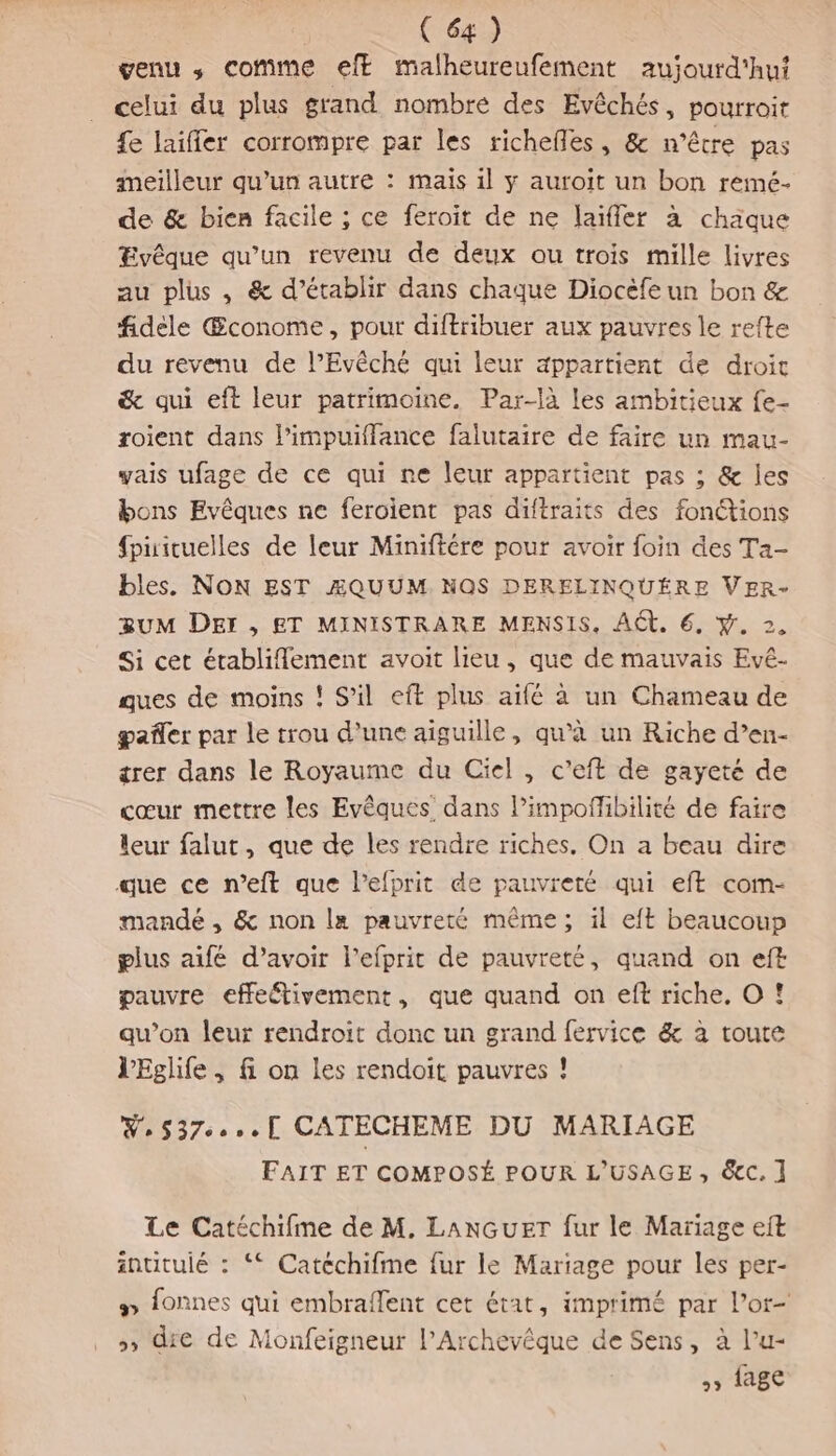 venu ,; comme eff malheureufement aujourd'hui celui du plus grand nombre des Evêchés, pourroit £e laifler corrompre par les richefles, &amp; n'être pas meilleur qu'un autre : mais il y auroit un bon remé- de &amp; bien facile ; ce feroit de ne laïfler à chaque Evêque qu’un revenu de deux ou trois mille livres au plus , &amp; d’établir dans chaque Diocèfe un bon &amp; fidèle Œconome, pour diftribuer aux pauvres le refte du revenu de l’Evêché qui leur appartient de droit &amp; qui eft leur patrimoine. Par-là les ambitieux fe- roient dans l’impuiffance falutaire de faire un mau- yais ufage de ce qui ne leur appartient pas ; &amp; les bons Evêques ne feroïient pas diftraits des fonctions {pirituelles de leur Miniftére pour avoir foin des Ta- bles. NON EST ÆAQUUM. NOS DERELINQUÉRE VER- UM DEI , ET MINISTRARE MENSIS, ACT. 6, #. 2. Si cet établifement avoit lieu, que de mauvais Evé- ques de moins ! S'il eft plus aifé à un Chameau de pañler par le trou d'une aiguille, qu’à un Riche d’en- trer dans le Royaume du Ciel , c’eft de gayeté de cœur mettre les Evêques dans l’impoflibilité de faire leur falut, que de les rendre riches. On a beau dire que ce n’eft que l’efprit de pauvreté qui eft com- mandé , &amp; non la pauvreté même; il eft beaucoup plus aifé d’avoir l’efprit de pauvreté, quand on eft pauvre effeétivement, que quand on eft riche, O ! qu’on leur rendroit donc un grand fervice &amp; à toute l'Eglife ; fi on les rendoit pauvres ! W,537.:1 CATECHEME DU MARIAGE FAIT ET COMPOSÉ POUR L'USAGE, &amp;c. ] Le Catéchifme de M. LANGUET fur le Mariage eit intitulé : ‘ Catéchifme fur le Mariage pour les per- # fonnes qui embraflent cet état, imprimé par l’or- »» die de Monfeigneur l’Archevêque de Sens, à l’u- » 1age