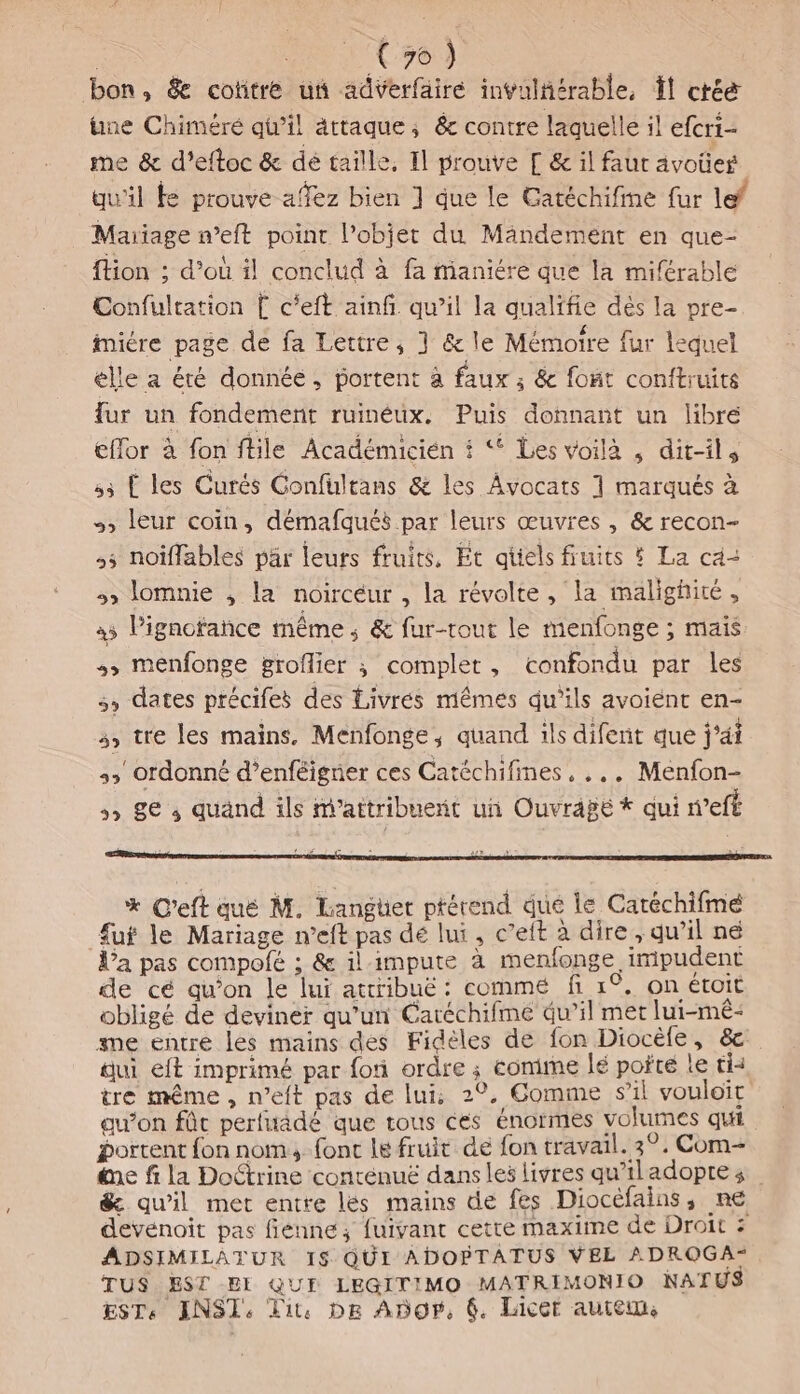 | tou C0) bon, &amp; cottre un adverfäire invulñérable, Ït crée ne Chiméré qu’il attaque, &amp; contre laquelle il efcri- me &amp; d’eftoc &amp; dé taille, Il prouve [ &amp; il faut avoües qu'il te prouve affez bien ] que le Catéchifine fur lef Mariage meft point l’objet du Mandement en que- {tion ; d’où il conclud à fa maniére que la miftrable Confultation [ c'eft ainfi qu’il la qualifie dés la pre- imiére page de fa Lettre; } &amp; le Mémoire fur lequel élle a été donnée, portent à faux ; &amp; foñt conftruits fur un fondement ruinéux. Puis donnant un libré eflor à fon ftile Académicién # * Les voilà , dit-ils 53 TL les Curés Confulrans &amp; les Avocats 1 marqués à », leur coin, démafqués par leurs œuvres , &amp; recon- ,5 noïffables pär leurs fruits, Et aûels fruits # La ca- 3» lomnie , la noircéur , la révolte, la malighité, à5 Pignotance même ; &amp; fur-tout le menfonge ; mais +, menfonge groflier ; complet, confondu par les 5, dates précifes des Livres mêmes qu’ils avoiént en- 3, tre les mains, Menfonge, quand ils difent que j'ai :, ordonné d’enféigner ces Catéchifines, ... Menfon- 5 8€ s quänd ils attribuent un Ouvrage * qui refé * C’eft qué M. Liangüet ptérend que le Catéchifmé fut le Mariage n’eft pas dé lui, c’eft à dire , qu’il né l’a pas compolé ; &amp; il-impute à menfonge impudent de cé qu’on le lui attribué: comme fi 1°. on étoit obligé de deviner qu’un Éaréchifme qu’il met lui-mé- me entre les mains des Fideles de fon Diocèle, &amp;c aui eft imprimé par fon ordre ; comime lé pofte le tis tre même, n’eft pas de lui; 20, Comme s'il vouloit au’on fût perfuadé que tous cés énormes volumes qui portent fon nom; fonc le fruit de fon travail. 3°. Com ne fi la Doctrine conténuë dans les livres qu’iladoptes &amp; qu'il met entre lés mains de fes Diocefains, ne devénoit pas fienne; fuivant cette maxime de Droit : ADSIMILATUR 18 QUI ADOPTATUS VEL ADROGA* TUS EST EI QUE LEGITIMO MATRIMONIO NATUS