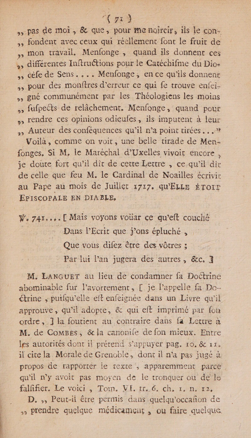 ES DA. | &gt; pas de moi, &amp; que, pour me noircir, 1ls le con. ,, fondent avec ceux qui réellement font le fruit de _,, mon travail. Menfonge , quand ils donnent ces , différentes Inftruétions pour le Catéchifme du Dio- Gèfe de Sens.... Menfonge, en ce qu'ils donnent ,, pour des monftres d’erreur ce qui fe trouve enfei- , gné communément par les Théologiens les moins , fufpects de relâchement. Menfonge, quand pour + rendre ces opinions odieufes, ils imputent à leur , Auteur des conféquences qu’il n’a point tirées... ,? Voilà, comme on voit, une belle tirade de Men- fonges. Si M, le Maréchal d’Uxelles vivait éncore , je doute fort qu’il dit de cette Lettre , ce.qu’ik dîr de celle que feu M. le Cardinal de Noaiïlles écrivir au Pape au mois de Juillet 1717. QU'ELLE ÉTorr EPISCOPALE EN DIABLE, We 74Te .,.[ Maïs voyons voüar ce qu’eit couche Dans PEÉcrit que j’ons épluché , Que vous difez être des vôtres ; Par lui l'an jugera des autres, &amp;c. 3 M. LANGUET au lieu de condamner fa Doctrine abominable fur l'avortement, [ je l’appelle fa Do- €trine ; puifqu'elle eft enfeignée dans un Livre qu'il approuve, qu’il adopre, &amp; qui eft imprimé par {on ordre, 1] la foutient au contraire dans fa Lettre à M. de ComMBes, &amp; la canonile de fon mieux. Entre les autorités dont il prétend s'appuyer pag. 10, &amp; 15. il cite la. Morale de Grenoble, dont il n’a pas jugé à propos de rapporter le texte , apparemment parce . qu'il n’y avoit pas moyen de le tronquer ou de”le falfifier. Le voici , Tom. VE. tr. 6. ch. 1. n. r2. D. ,, Peut-il être permis dans quelqu’occañon de » prendre quelque médicament , ou faire quelque