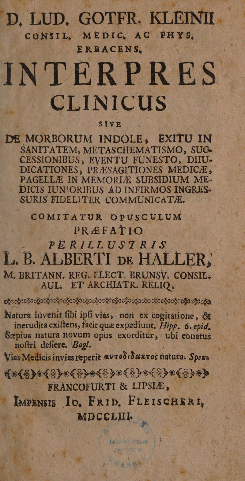 b Rs MEDIC, AC uae) ERBACENS, INTERPRES CLINICUS SIVE pe MORBORUM INDOLE, EXITU IN SANITATEM, METASCHEMATISMO, SUGe CESSIONIBUS, EVENTU FUNESTO, DIIU- DICATIONES, PRAESAGITIONES MEDICA, PAGELLA IN MEMORLE SUBSIDIUM. ME- DICIS IUN!ORIBUS AD INFIRMOS ÍNGRES- SURIS FIDELITER COMMUNICAT/E — COMITATUR OPUSCULUM PRAEFATIO i: PERILLUSTRIS M, BRITANN. REG. ELECT. BRUNSV. CONSIL. .AUL ET ARCHIATR. RELIQ.- Natura invenit fibi ipfi vias; non ex cogitatione, Scpius natura novum opus exorditur, ubi conatus noftti defiere, Bag!. Vias Medi cis invias repetit. avrobibakror n natura. Spots ArGErH C (e (Eye Ce Cn (y) . FRÀNCOFURTI &amp; LIPSLE, — | ^ buskveIS Io, FRib, FLEISCHRAL,