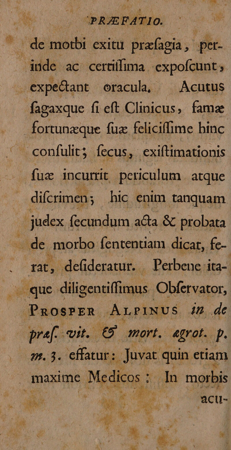 EN m m m de modbi exitu prafagia, pet- düde ac certiffima. expofcunt ; fagaxque fi eft Clinicus, famz fuz incurrit periculum. atque difcrimen; hic enim tanquam judex fecundum. ata & probata . de. morbo fententiam dicat, fe-- 1a, -deüideratur. | Perbene: ita- «que. diligentiffimus Obfervator, PaosPzR -ALPINUS in de pr vit. £9 ovt, agrot. p. xc uS. ose