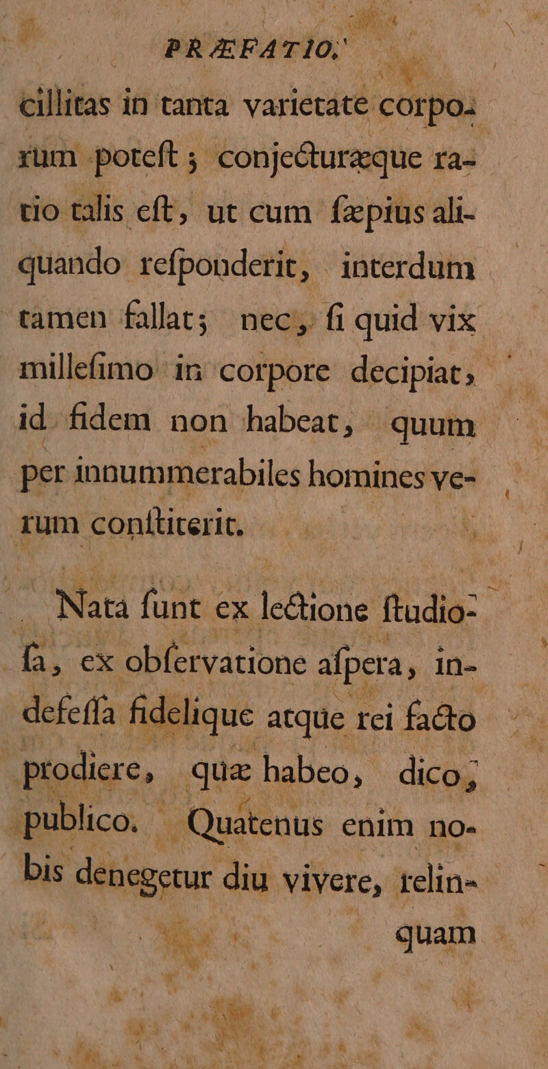 — BRAFA eas cillitas in tanta varietate corpo. rüm -poteft ; conjecturzque ra- tio talis cft, ut cum fzepius ali- quando refponderit, interdum tamen fallat; nec, fi quid vix: millefimo. in corpore decipiat, - id. fidem non habeat, - quum : per innummerabiles homines ve- rum Sinllicerin | Nau funt « ex le&tione ftadia- ; m ex obfervatione afpera, in- defeffa fideique atque rei facto prodiere, Bn habeo ; dico; publico. - | Quatenus enim no- bis dencgenur diu vivere, elin- Ae n quam i wn ut ; à e u Y: PN vU Y i . * h i w : EY í i d Lu i el &« m [1 E. ( t P» s