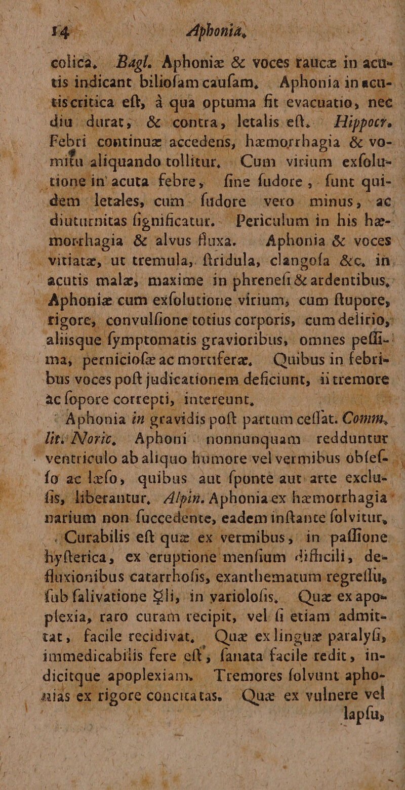 ^» í&c rA flot La colica, e -Bagl. dotis & voces taucz in ) acti | dicant. biliofam caufam, - Aphonia i inacu- tritica eft, à qua optuma Gt: 'evacuatia; nec | -durat, & contra, letalis eft. Hippo. po continüuz.: accedens, haemorrhagia. & vo- mita aliquando tollitur, Cum virium exfolu- , tone in'acuta febre, fine fudore ,. funt qui- - dem letales, cum. fudore vero minus, ac. diuturnitas fignificatur.. Periculum in his hae- Mie dea & alvus fluxa. | Aphonia & voces | . vitiata, ut tremula, Boiulas clangofía &c, in. ' acutis malz, maxime in phreneft & ardentibus, / Aphonie cum exfolutione virium; cum ftupore, tigore, convul(ione totius corporis, cum delirio: aliisque fymptomatis gravioribus, omnes peffi-: ma, perniciofe ac morafera, Quibus i in febri- bus voces poft judicatíonem deficiunt, ài tremore | ES fopore. cottepti, intereunt, ! s AM ' Aphonia i in gravidis poft partam idu Cuin: : liti INorit, Aphoni - nonnunquam. redduntur | * ventriculo ab aliquo liumore vel vermibus obfef- $i Ío ac lafo, quibus aut fponte aut. arte exclue | fis, liberantur, Alpin. Aphonia ex hz morrhagia * na um non. fuccedente, eadem in(tante folvitur, .Curabilis eft quz. ex vermibus, in paílione hy(tetica, ex eruptione menfium difhicili, de- fluxionibus catarrhofis, exanthematum regretlu, fub falivatione Zli, in varioclofis, Quz exapo- - plexia, raro curam tecipit, vel íi etiam admit- tat, facile recidivat, Qua ex linguz paralyíi, p immedicabilis fere eft, fanata facile redit, in- dicitque apoplexiam. | Tremores folvunt apho- nias e rigore « concitatas, db uk ex vulnere vel | lapfu, ut E orsi y