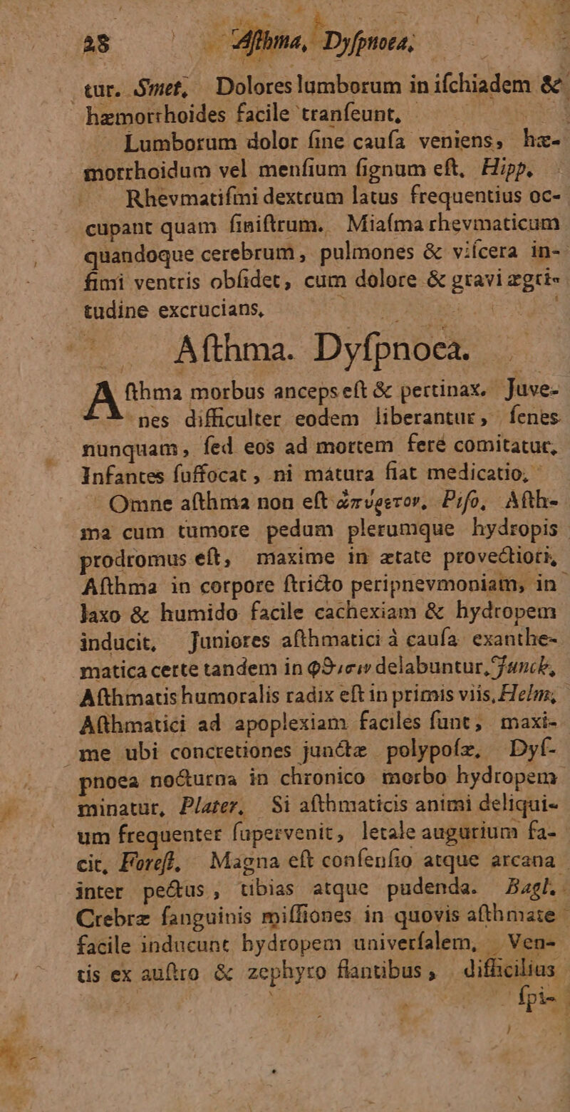 v 28 2o Srbr «py; tur. Smet, — Doloreslumborum inifchiadem &amp;. hamorrhoides facile tranfeunt, — —— | Lumborum dolor fine caufa veniens, hz- morrhoidum vel menfium fignum eft, Hipp. JA Rhevmatifmi dextrum latus frequentius oc- cupant quam finiftrum.. Miafma rhevmaticum quandoque cerebrum ,. pulmones &amp; viícera in-. fimi ventris obfidet, cum dolore &amp; gravi zgri- tudine excrucians, AONO 4 —.. Afthma. Dyfpnoca. AM morbus ancepseft &amp; pertinax, Juve- nes difficulter eodem liberantur, fenes. nunquam, íed eos ad mortem feré comitatur, Infantes fuffocat , ni mátura fiat medicatio, Omne afthnia non eft Zrvesror, Pifo, Afth- ma cum tumore pedum plerumque hydropis prodromus eft, maxime in atate provectioti, Afthma in corpore ftricto peripnevmoniam; in laxo &amp; humido facile cachexiam &amp; hydropem inducit, Juniores afthmatici à caufa. exanthe- matica certe tandem in Q3cuv delabuntur, fanc, Afthmacis humoralis radix eft in primis viis, FTeInz, Aühmatici ad apoplexiam faciles funt, maxi- me ubi concretiones juncdz polypoíz, Dyf- noea nocturna in chronico morbo hydropem. minatur, P/atez, | Si afthmaticis animi deliqui- um frequenter fapervenit, letale augurium fa- cit, Fore], | Magna eft confenfio atque arcana | inter pe&amp;us , tibias atque pudenda. «gl. Crebrz fanguinis miffiones in quovis afthmaie - facile inducunt hydropem univerfalem, | Ven- tis ex auftro. &amp; zephyro flantibus , difficilius | 5 pies ! p *