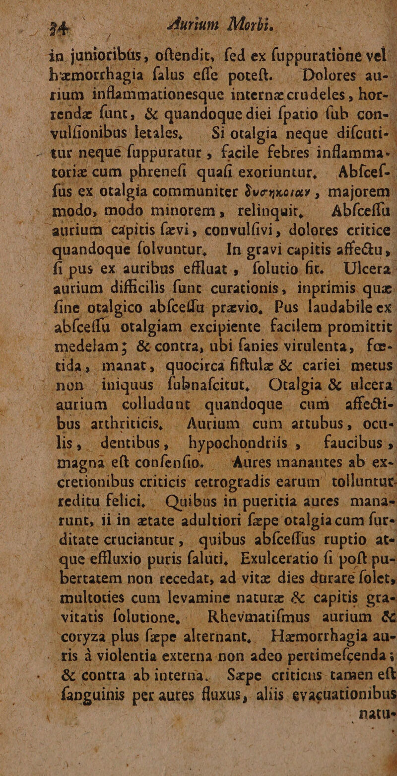 ip Me atilund Mari, « y: jn. adds oftendit, fed ex (appuratióne vali hamorrhagia: falus effe poteft. Dolores au- rium inflammationesque internz crudeles , hor- rende funt, &amp; quandoque diei Ípatio fub con-. -vulüonibus letales, ^ Si otalgia neque difcuti- - tur nequé fappuratur » facile febres inflamma-: toriz cum phrenefi quafi exoriuntur, Abfcef-. fus ex otalgia communiter 9venxeiav , majorem. 1 odo o, modo minorem, relinquit, Abfceffu. aurium. capitis Írvi, convul(vi, dolores critice. quandoque folvuntur, In gravi capitis affe&amp;u fi pus ex auribus effluat , íolutio fit. —Ulcera: aurium difficilis func. curationis , inprimis. quz. fine otalgico abíceifu | previo, Pus laudabile ex: abíceffu otalgiam. excipiente facilem promittit. medelam; &amp; contra, ubi fanies virulenta, fca- .tida, manat, quocirca fiftulz &amp; cariei metus ngon. iniquus | fubnafcitut,. Otalgia. &amp; ulcera aurium. colladant. quandoque cum affeái- bus arthriticis, — Aurium. cum artubus, Ocu- lis, dentibus, - hypochondtiis P - faucibus ig) magna. ett. confenfio. 10. , Aures manautes ab ex-. cretionibus criticis retrogtadis. earum tolluntut: reditu felici, Quibus. in pueritia aures. mana- -. runt, ii in etate adultiori Ízpe otalgiacum fur- - ditate crüciantur, quibus abíceffus ruptio at- . que effluxio putris falüti, Exulceratio fi poft pu- bertatem non recedat, ad vitz dies durare folet, n multoties cum levamine natutz &amp; capitis gra- vitatis Íolutione,. Rhevmatifmus aurium &amp; coryza. plus fpe. alternant, Hamorrhagia au- tis à violentia externa.non adeo pertimeícenda ; . &amp; contra ab interna. Sape criticus tamen eft fanguinis per autes fluxus, aliis eyacüationibus ! natus * id M...