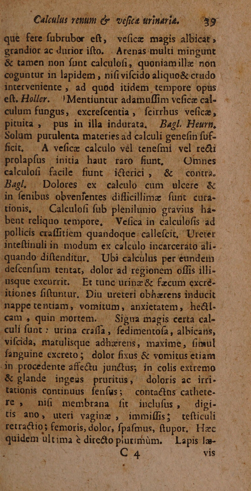 Rus fere fubrubor eft, ve(icz magis albicat; grandior ac durior. ifto. . Arenas multi mingunt &amp; tamen non funt calculofi ,- quoniamillz' non coguntur in lapidem , nifi vifcido aliquo&amp; ctudo interveniente , ad quod itidem. .tempore opüs eft. Holler..  Mentiuntur adamuffim veficz cal- culum fungus, excrefceritia , ' feirrhus. vefi ice, pituita , pus in illa indurata, — Bagl. Heurn, 'Solam purulenta mateties ad calculi genefin fuf- fict, .A vefice calculo vél tenefmi vel re&amp;i prolapfus initia haut raro fiunt, Omnes calculofi facile. fiunt . icterici , » &amp; conta. Bagl. Dolores ex calculo cum ulcere &amp; in Íenibus obvenientes diflicillimz furit cuta- tionis, Calculofi fub plenilunio g ctavius há- bent reliquo tempore, —Vefica in calculófi s'ad pollicis eraffitiem quandoque: callefcit, Ureter inteftinuli in modum ex calculo incarcerato ali- . quando: diftenditur, Ubi calculus pet eundein -defcenfum. tentat, dolor ad regionem offis illi- ,Usque excurrit. — Et tunc uripz &amp; fecum excre- tiones fiftuntur, Diu ureteri obharens inducit nappe tentiam; vomitum , anxietatem , -heái- cam , quin mortem. ^ Sigua magis certa cal- .culi funt: urina craffa, fedimentofa, albicans, 'vifcida, matulisque adhzrens, maxime, fimul anguine. excreto; dolor fixus &amp; vomitus etiam an. procedente affectu junétus; in colis extremo «&amp; glande ingeas pruritüs, | doloris ac irri- tationis continuus fenfus; contactus cathete- Je» niü membrana fit inclufus, ^ digi- tis ano, uteri vaginz , immiffis; tefticuli | .tetractios femoris, dolor, fpafmus, ftupor, Hzc quidem ultima 2 directo plurimüm. Lapis la- A C 4 vis h