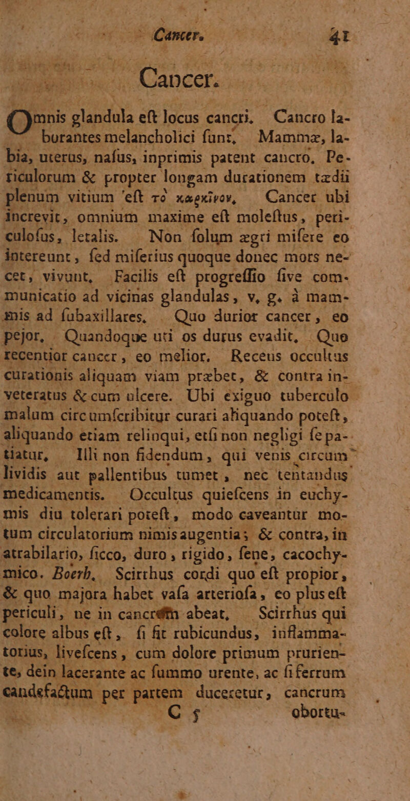 Qr s MENÉ ef ]ucos cancri. - Cancro la- burantes melancholici funz; Mammz, la- bia, uterus, nafus, i inprimis patent cancro, De- ticulorum &amp; propter longam durationem tzdi plenum vitium 'eft 2 X&amp;gkivov, Cancer. ubi increvit, omnium maxime eít moleftus, peri- culofus, letalis. — Non folum zgii mifere eo ántereunt ; fed miferius quoque donec mors ne- cet, vivunt, Facilis eft progreífio five com- municatio ad vicinas glandulas, v, g. à mam- sis ad fubaxillares, | Quo durior cancer, eo pejor. Quandoque uti os durus evadit, Que recentior cancer, eo melior, Receus occultus curationis aliquam viam przbet, &amp; contra in- veteratus &amp; cum ulcere. Ubi exiguo tuberculo - malum circ umfcribitur curari aliquando poteft, aliquando « etiam relinqui, etíi non negligi fe pa-- tiatur, Illi non fidendum, qui venis eircum lividis aut pallentibus tumet , nec teBtandus' medicamentis. -Occultus quiefcens in euchy- mis diu tolerari poteft, modo caveantür mo- tum circulatorium nimisaugentia; &amp; contra, in atrabilario, ficco, duro , rigido, fene; cacochy- Ie Boerb, Scirthus. cordi quo eft propior, &amp; quo majora habet vaía arteriofa, co pluse(t periculi ne in cancréfn abeat, | Seirrhus qui colore albus eft, fi fit rubicundus; inflamma- torius, livefcens , cum dolore primum prurien- te, dein lacerante. ac fummo urente, ac fiferrum nici: pst Men ducecetur ; cancrum 17295. oborta- es