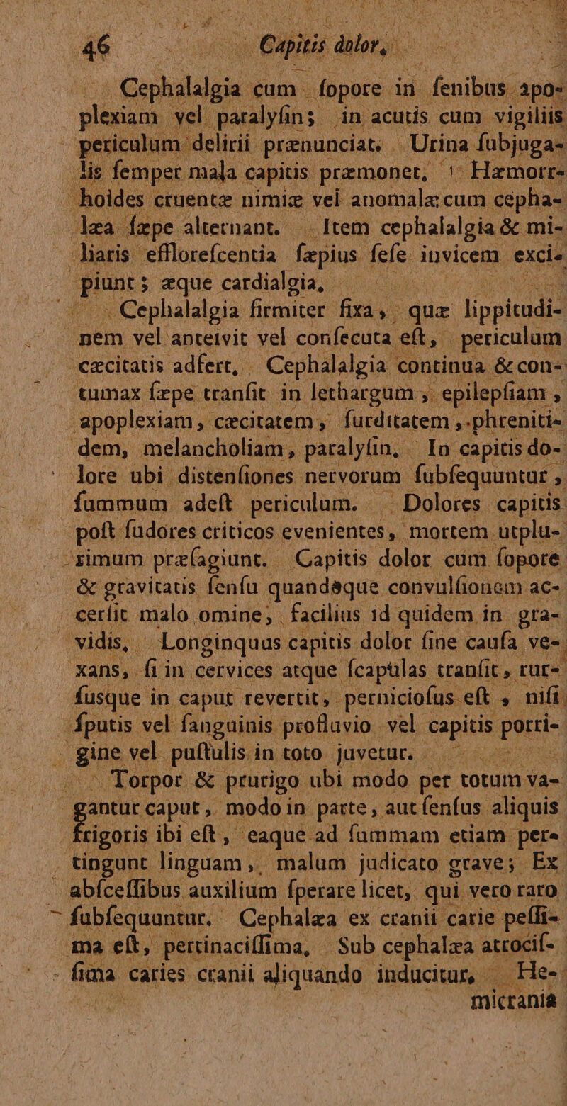 í OUO E ae Cg dior, Caphalalgia cum . fopore in - fenibus. apos dcn vel paralyüns in acutis cum. vigiliis pericalur : delirii prenunciat. . Urina fuübjuga- is femper mala. capitis przmonet, '- Hamorr- J hoides ctuente nimiz vel anomala cum cepha- lea. ape altetnant. — Item cephalalgia &amp;c mi- liaris efflorefcentia fe gius. fefe. i invicem exci» ene: ; eque cardialgia, : (o Cephalalgia firmiter fixa, , qua Jipgitadid nem vel anteivit vel confecuta e(t, periculum €&amp;citatis adfert, | Cephalalgia c continua. &amp;con-: tumax fxpe. tranfi t in lethargam ;. , epilepfiam , apoplexiam , caecitatem ,' furditatem ,.phreniti- dem, melancholiam paralyfin, In capitis do-- - lore ubi distenliones nervorum fubfequuntur ;. fummum . adeft periculum. . | Dolores capitis. - poft füdores criticos evenientes, mortem utplu- | -zximum pra agiunt. Capitis dolor cim fopore &amp; gravitauis. fenfu quandaque convulfionem ac« ceríic malo omine, . facilius id quidem in gra- vidis, . Longinquus capitis dolor fine caufa. ve. xans, fiin cervices atque fcapülas tranfit, rur-- fusque in caput revertit, perniciofus eft , nift, fputis vel fanguinis. profluvio vel. capitis PES j gine vel. puítulis.in toto juvetur. — | J Torpor &amp; prurigo ubi modo pet totum va-. | ds caput ,. modoi in parte , aut fenfus. aliquis : tigoris. ibi eft, eaque ad fummam etiam pers . tingunt linguam j; malum judicato grave; Ex. abíceffibus auxilium fperarelicet, qui vero raro fabfísquantur. Cephalaa ex cranii carie pellis ma ett, petrinaciffii ima, Sub cephalza atocif- | - fia dia caries cranii aliquando. inducitur, - He-. micranía
