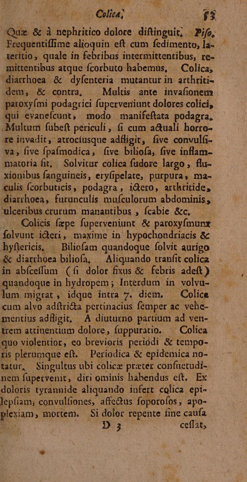 Ap b unn. ju E | | Quz. &amp; à lien hritioo dolore: difinguit;. Pio, Frequentiffi me alioquin. eft. cum fedimento, la- ^ tertio, quale in febribus intermittentibus, re- mittentibus atque fcorbuto: habemus, | Colica, diarrhoea &amp; dyfenteria mutantur in. arthriti- dem, &amp; contra, — Multis ante invafionem patoxyími podagrici faperverriunt dolores colici, qui evanefcunt, modo manifeftata podagra, Multum fübeft periculi, fi cum a&amp;uali horro- re invadit, atrociusque adfligit, five convulfi- va, five fpafmodica, five biliofa, five inflam- matoria fit, . Solvitur colica fudore largo , flu- xionibus fanguineis, eryfipelate, purpura y ma- culis fcorbuticis, podagra ,. i&amp;ero, arthritide, diarrhoea furunculis mufculorum abdominis, ulceribus crurum manantibus , fcabie &amp;c, -. Colicis fzpe faperveniunt &amp; paroxyfmurx. falvonn ideri, maxime in hypochondriacis &amp; hyflericis, Biliofam quandoque folvit aurigo &amp; diarchoca biliofa, . Aliquando: tranf t colica in abíceffum (íi dolor fixus &amp; febris adeft). quandoque i in hydropem ;- Interdum in volvu- lum migrat, idque intra 7. diem. - Colice cum alvo adftri&amp;a pertinacius femper ac vehe- mentius adfligit. À diuturno partum ad ven- trem attinentium dolore, fuppuratio. . Colica quo violentior, eo brevioris periodi &amp; tempo- ris plernmque. eft. Periodica &amp; epidemica no- tatur, Singultus ubi colicz prater confüetudi-. nem fapetvenit, diri ominis habendus eft, Ex doloris tyrannide aliquando infert colica. epi- lepfiam; convulfiones, affectus foporoíos, apo- Rena mortem. Si dolor repente fine caufa D 2^. : ceffat,